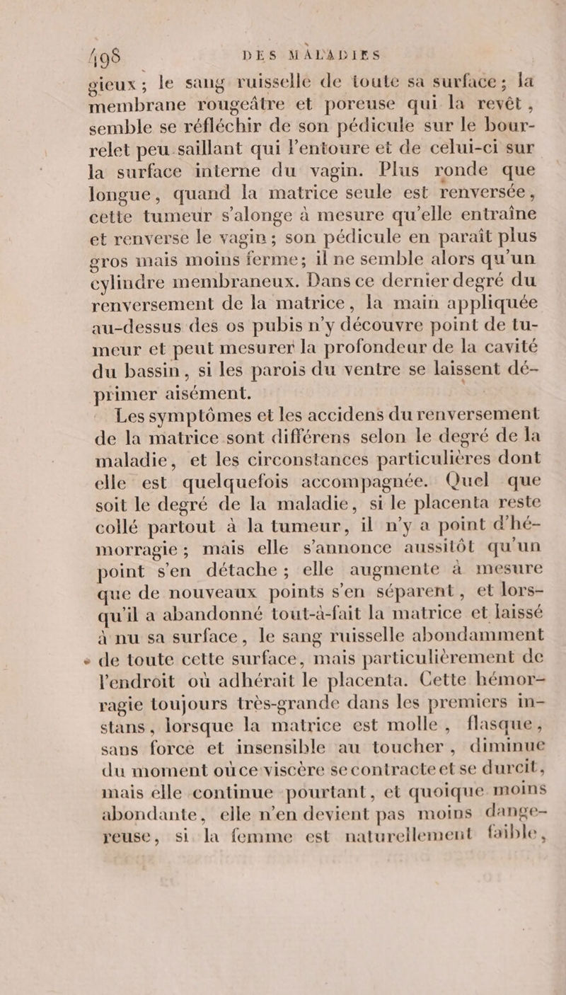 € gieux; le sang ruisselle de toute sa surface; fa membrane rougeâtre et poreuse qui la revêt, semble se réfléchir de son pédicule sur le bour- relet peu saillant qui lentoure et de celui-ci sur la surface interne du vagin. Plus ronde que longue, quand la matrice seule est renversée, cette tumeur s’alonge à mesure qu’elle entraîne et renverse le vagin; son pédicule en paraît plus cylindre membraneux. Dans ce dernier degré du renversement de la matrice, [a main appliquée au-dessus des os pubis n’y découvre point de tu- meur et peut mesurer la profondeur de la cavité du bassin, si les parois du ventre se laissent dé- primer aisément. Ke Les symptômes et les accidens du renversement de la matrice sont différens selon le degré de la maladie, et les circonstances particulières dont elle est quelquefois accompagnée. Quel que soit le degré de la maladie, si le placenta reste collé partout à la tumeur, il n’y a point d'hé- morragie; mais elle s'annonce aussitôt qu'un point s'en détache ; elle augmente à mesure que de nouveaux points s’en séparent, et lors- qu'il a abandonné tout-à-fait la matrice et laissé à nu sa surface, le sang ruisselle abondamment de toute cette surface, mais particulièrement de l'endroit où adhérait le placenta. Cette hémor- ragie toujours très-grande dans les premiers in- stans, lorsque la matrice est molle, flasque, sans force et insensible au toucher, diminue du moment oùceviscère se contracte et se durcit, mais elle continue pourtant, et quoique moins abondante, elle n’en devient pas moins dange- reuse, si la femme est naturellement faible,