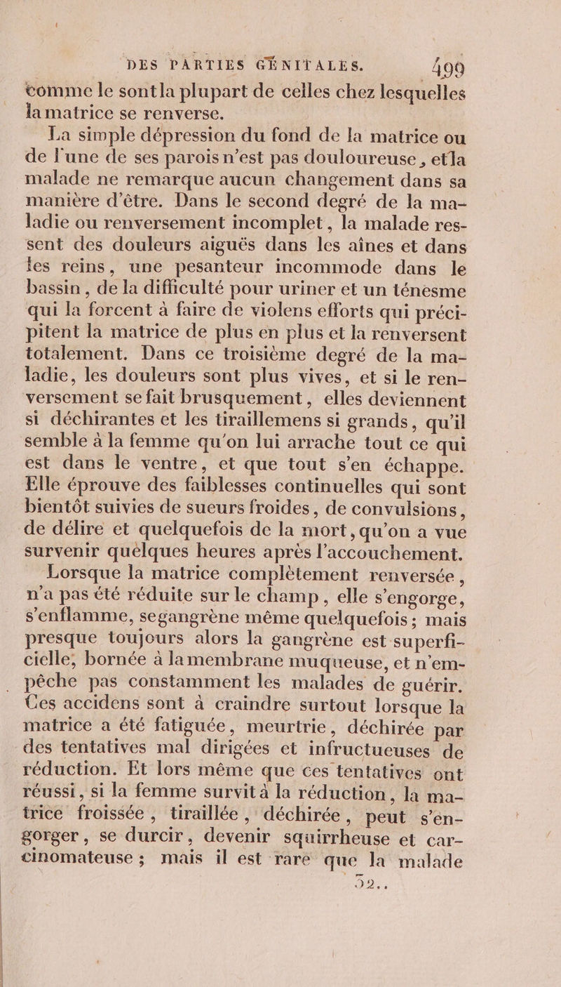 comme le sont la plupart de celles chez lesquelles la matrice se renverse. | La simple dépression du fond de la matrice ou de l'une de ses parois n’est pas douloureuse , etla malade ne remarque aucun changement dans sa manière d'être. Dans le second degré de la ma- ladie ou renversement incomplet, la malade res- sent des douleurs aiguës dans les aînes et dans es reins, une pesanteur incommode dans le bassin , de la difficulté pour uriner et un ténesme qui la forcent à faire de violens efforts qui préci- pitent la matrice de plus en plus et la renversent totalement. Dans ce troisième degré de la ma- ladie, les douleurs sont plus vives, et si le ren- versement se fait brusquement, elles deviennent si déchirantes et les tiraillemens si grands, qu'il semble à la femme qu'on lui arrache tout ce qui est dans le ventre, et que tout s’en échappe. Elle éprouve des faiblesses continuelles qui sont bientôt suivies de sueurs froides, de convulsions, de délire et quelquefois de la mort, qu’on a vue survenir quelques heures après l'accouchement. Lorsque la matrice complètement renversée , n'a pas été réduite sur le champ, elle s’engorge, s’'enflamme, segangrène même quelquefois ; mais presque toujours alors la gangrène est superfi- cielle, bornée à lamembrane muqueuse, et n’em- pêche pas constamment les malades de guérir. Ces accidens sont à craindre surtout lorsque la matrice a été fatiguée, meurtrie, déchirée par des tentatives mal dirigées et infructueuses de réduction. Et lors même que ces tentatives ont réussi, si la femme survit à la réduction, la ma- trice froissée, tiraillée , déchirée , peut s’en- gorger, se durcir, devenir squirrheuse et car- cinomateuse ; mais il est rare que la malade Da