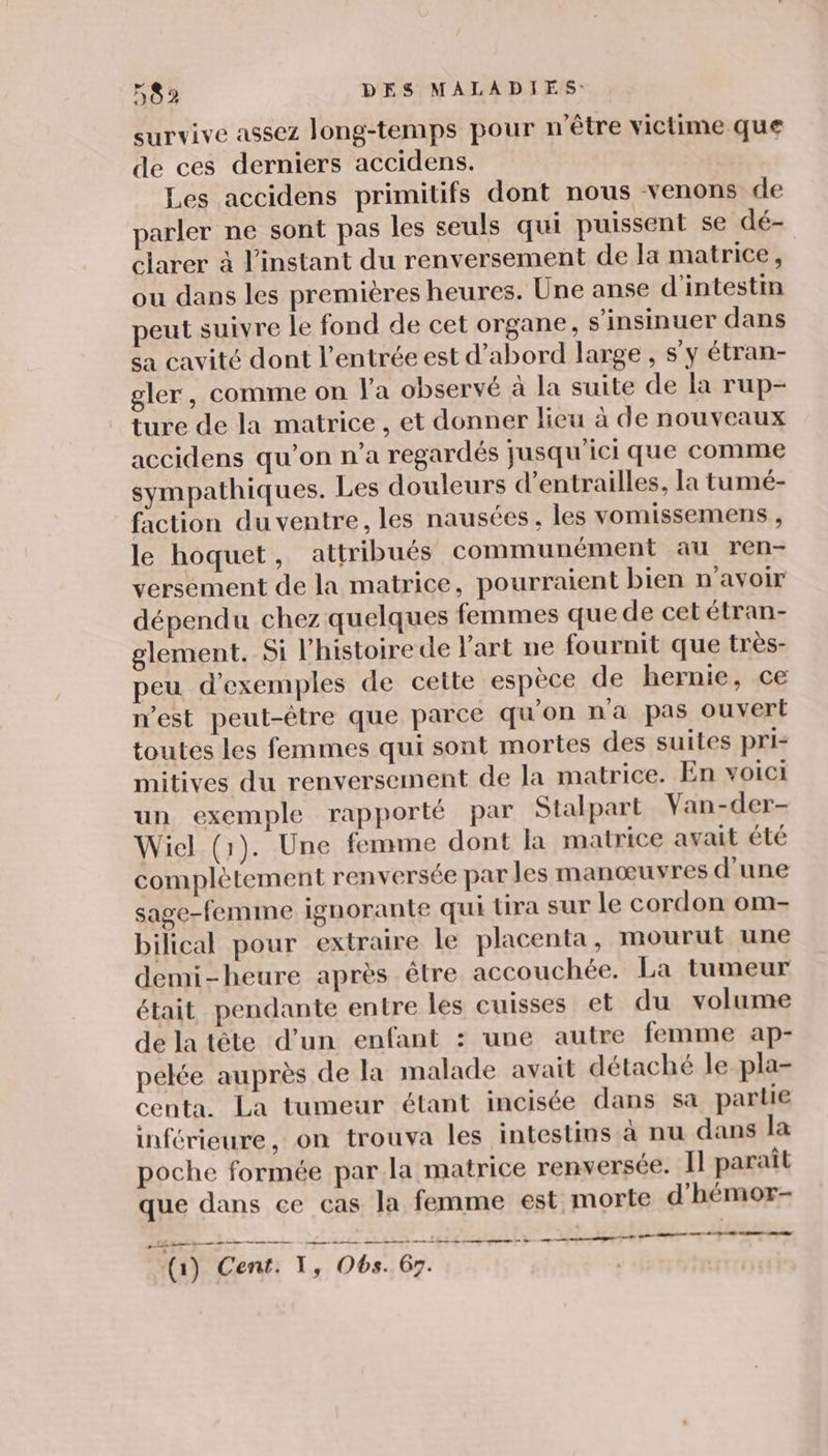 survive assez long-temps pour n'être victime que de ces derniers accidens. Les accidens primitifs dont nous venons de parler ne sont pas les seuls qui puissent se dé- clarer à l'instant du renversement de la matrice, ou dans les premières heures. Une anse d'intestin peut suivre le fond de cet organe, s'insinuer dans sa cavité dont l'entrée est d’abord large , s’y étran- gler, comme on Fa observé à la suite de la rup- ture de la matrice , et donner lieu à de nouveaux accidens qu’on n’a regardés jusqu'ici que comme sympathiques. Les douleurs d’entrailles, la tumé- faction du ventre, les nausées, les vomissemens , le hoquet, attribués communément au ren- versement de la matrice, pourraient bien n'avoir dépendu chez quelques femmes que de cetétran- glement. Si l'histoire de l'art ne fournit que très- peu d'exemples de cette espèce de hernie, ce n’est peut-être que parce qu'on n'a pas ouvert toutes les femmes qui sont mortes des suites pri mitives du renversement de la matrice. En voici un exemple rapporté par Stalpart Van-der- Wicl (1). Une femme dont la matrice avait été complètement renversée par les manœuvres d'une sage-femme ignorante qui tira sur le cordon om- bilical pour extraire le placenta, mourut une demi-heure après être accouchée. La tumeur était pendante entre les cuisses et du volume de la tête d’un enfant : une autre femme ap- pelée auprès de la malade avait détaché le pla- centa. La tumeur étant incisée dans sa partie inférieure, on trouva les intestins à nu dans la poche formée par la matrice renversée. Il paraît que dans ce cas la femme est morte d'hémor- Ed PE te EE EE (1) Cent: T, Obs. 67.