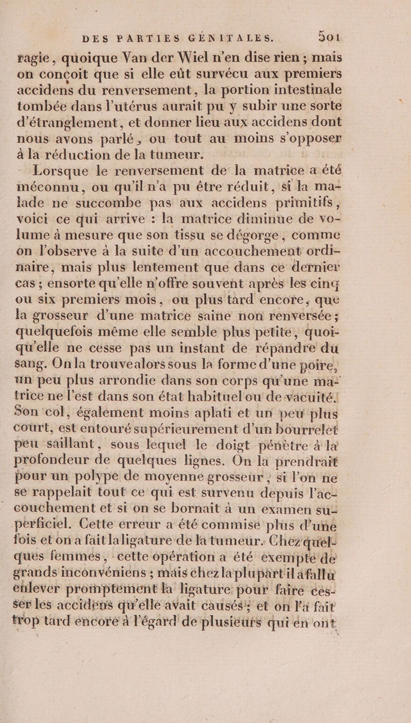 ragie, quoique Van der Wiel n’en dise rien ; mais on conçoit que si elle eût survécu aux premiers accidens du renversement, la portion intestinale tombée dans l'utérus aurait pu y subir une sorte d’étranglement, et donner lieu aux accidens dont nous avons parlé, ou tout au moins digne à la réduction de la tumeur. Lorsque le renversement de la matrice a été méconnu, où qu'il n’a pu être réduit, si la ma- lade ne succombe pas aux accidens primitifs, voici ce qui arrive : la matrice diminue de vo- lume à mesure que son tissu se dégorge, comme on l’observe à la suite d’un accouchement ordi- naire, mais plus lentement que dans ce dernier Cas ; ensorte qu'elle n'offre souvent après les cint ou six premiers mois, ou plus tard encore, que la grosseur d’une matrice saine non renversée ; quelquefois même elle semble plus petite, quoi- qu'elle ne cesse pas un instant de répandre du sang. On la trouvealors sous la forme d’une poire, un peu plus arrondie dans son corps qu’une ma- trice ne l’est dans son état habituel ou de vacuité. Son col, également moins aplati et un peu plus court, est entouré supérieurement d’un bourrelet peu s saillant , sous lequel le doigt pénètre à la profondeur de quelques lignes. On la prendrait pour un polype de moyenne grosseur , si l'on ne se rappelait tout ce qui est surveru depuis l’ac- couchement et si on se bornait à un examen su- perficiel. Cette erreur a été commise plus d’une fois et on a faitlaligature de la tumeur. Chez quél: ques femimés, cette épération a été exempte de grands] Montois : mais Chezla plupart Uafallu enlever proinptément la Jigature pour faire ces- ser les accidens qu ‘elle avait causésis et on l'a fait ci à tard encore à l'égard de plusieuis quién ont