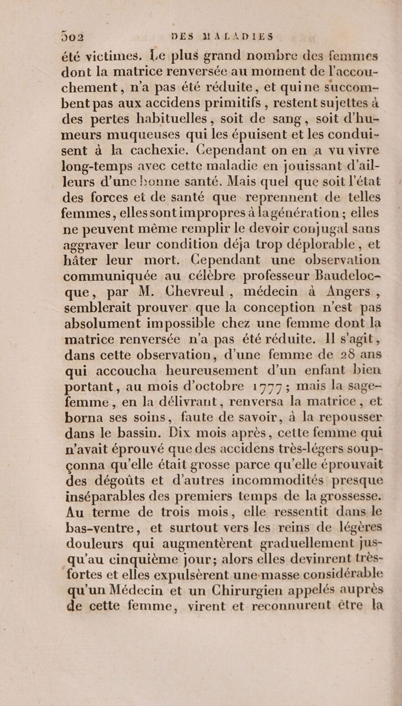 été victimes. Le plus grand nombre des femmes dont la matrice renversée au moment de l’accou- chement, n’a pas été réduite, et quine succom- bent pas aux accidens primitifs , restent sujettes à des pertes habituelles, soit de sang, soit d'hu- meurs muqueuses qui les épuisent et les condui- sent à la cachexie. Cependant on en a vu vivre long-temps avec cette maladie en jouissant d’ail- leurs d’une bonne santé. Mais quel que soit l’état des forces et de santé que reprennent de telles femmes, ellessontimpropres à lagénération ; elles ne peuvent même remplir le devoir conjugal sans aggraver leur condition déja trop déplorable , et hâter leur mort. Cependant une observation communiquée au célèbre professeur Baudeloc- que, par M. Chevreul, médecin à Angers, semblerait prouver que la conception n'est pas absolument impossible chez une femme dont la matrice renversée n’a pas été réduite. Il s'agit, dans cette observation, d’une femme de 28 ans qui accoucha heureusement d’un enfant bien portant, au mois d'octobre 17977; mais la sage- femme , en la délivrant, renversa la matrice , et borna ses soins, faute de savoir, à la repousser dans le bassin. Dix mois après, cette femme qui n'avait éprouvé que des accidens très-légers soup- çonna qu'elle était grosse parce qu'elle éprouvait des dégoüts et d’autres incommodités presque inséparables des premiers temps de la grossesse. Au terme de trois mois, elle ressentit dans le bas-ventre, et surtout vers les reins de légères douleurs qui augmentèrent graduellement jus- qu'au cinquième jour; alors elles devinrent très- fortes et elles expulsèrent une-masse considérable qu’un Médecin et un Chirurgien appelés auprès de cette femme, virent et reconnurent être la