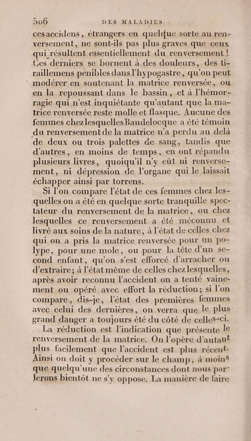 cesaccidens, étrangers en quelque sorte au ren- versement, ne sont-ils pas plus graves que ceux qui résultent essentiellement du renversement ! Ces derniers se bornent à des douleurs, des ti- raillemens pénibles dans l’hypogastre, qu'on peut : modérer en soutenant la matrice renversée, ou en la repoussant dans le bassin , .et à l'hémor- ragie qui n’est inquiétante qu'autant que la ma- trice renversée reste molle et flasque. Aucune des femmes chezlesquelles Baudelocque a été témoin du renversement de la matrice n’a perdu au delà de deux ou trois palettes de sang, tandis que d’autres, en moins de temps, en ont répandu plusieurs livres, quoiqu'il n’y eût ni renverse- ment, ni dépression de l'organe qui le laissait échapper ainsi par torrens. Si l’on compare l’état de ces femmes chez les- quelles on a été en quelque sorte tranquille spec- tateur du renversement de la matrice, ou chez lesquelles ce renversement. a été méconnu et livré aux soins de la nature, à l’état de celles chez qui on a pris la matrice renversée pour un po- lype, pour une mole, ou pour la tête d'un se- cond enfant, qu’on s'est efforcé d’arracher ou d'extraire; à l’état même de celles chezlesquelles, après avoir reconnu l'accident on a tenté vaine- ment ou opéré avec effort la réduction; si l'on compare, dis-je, l’état des premières femmes avec celui des dernières, on verra que le plus grand danger a toujours été du côté de celles-ci. La réduction est l'indication que présente le renversement de la matrice. On l’opère d'autant plus facilement que l'accident est plus récent: Ainsi on doit y procéder sur le champ, à moin que quelqu’une des circonstances dont nous par” Jerons bientôt ne s’y oppose. La manière de faire