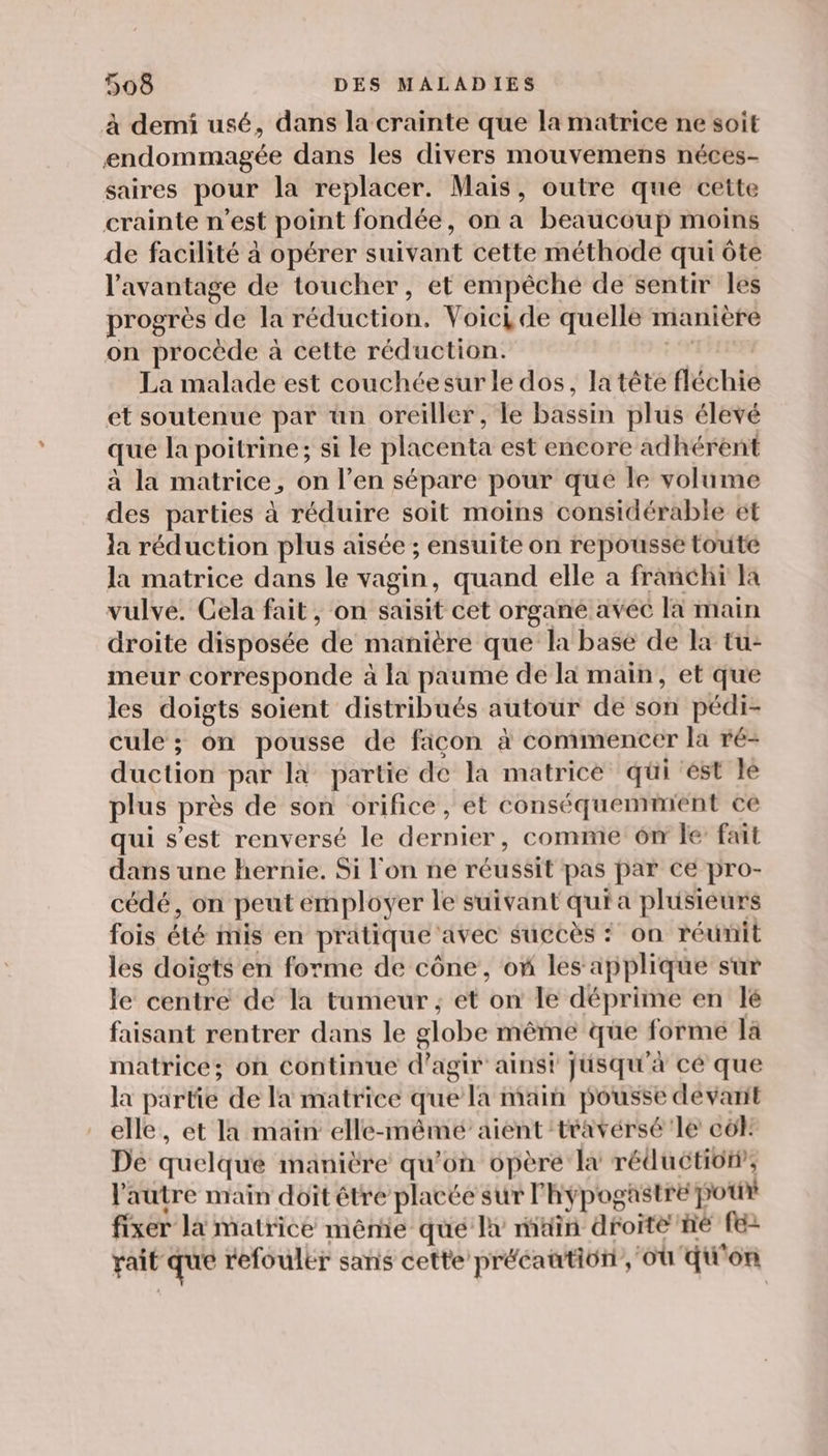 à demi usé, dans la crainte que la matrice ne soit endommagée dans les divers mouvemens néces- saires pour la replacer. Mais, outre que cette crainte n’est point fondée, on a beaucoup moins de facilité à opérer suivant cette méthode qui ôte l'avantage de toucher, et empêché de sentir les progrès de la réduction. Voici de quelle manière on procède à cette réduction. + La malade est couchéesur le dos, la tête fléchie et soutenue par ün oreiller, le bassin plus élevé que la poitrine; si le placenta est encore adhérent à la matrice, on l’en sépare pour qué le volume des parties à réduire soit moins considérable et la réduction plus aisée ; ensuite on repousse toute la matrice dans le vagin, quand elle a franchi la vulve. Cela fait, on saisit cet organe avec la main droite disposée de manière que la base de la tu- meur corresponde à la paume de la main, et que Jes doigts soient distribués autour de son pédi- cule ; on pousse de ficon à commencer la ré- duction par là partie de la matrice qüi est le plus près de son orifice, et conséquemmient ce qui s’est renversé le dernier, comme 6m le fait dans une hernie. Si l'on ne réussit pas par ce pro- cédé, on peut employer le suivant qui a plusieurs fois été mis en pratique avec succès : on réunit les doigts en forme de cône, of les applique sur le centre de la tumeur ; et on le déprime en lé faisant rentrer dans le globe même que formé la matrice; on continue d’agir ainsi jusqu'à cé que la partie de la matrice que la main pousse devant elle, et Ia main elle-mêmé aient travérsé'le côl: De quelque manière qu’on opère la réductioff, l'autre main doit étre placée sur l'hypogastre pour fixer la matrice mêmie que lx main droite ne fe Fait que refoulkr sans cette précaution, où qu'on