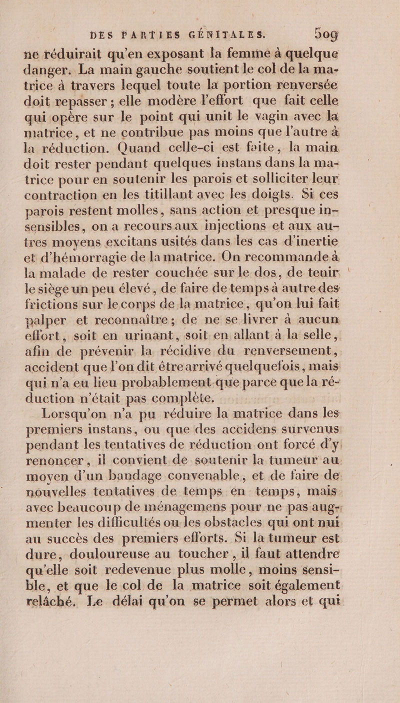 ne réduirait qu’en exposant la feminé à quelque danger. La main gauche soutient le col de la ma- trice à travers lequel toute la portion renversée doit repasser ; elle modère l'effort que fait celle qui opère sur le point qui unit le vagin avec la matrice, et ne contribue pas moins que l’autre à la réduction. Quand celle-ci est faite, la main doit rester pendant quelques instans dans la ma- trice pour en soutenir les parois et solliciter leur contraction en les titillant avec les doigts. Si ces parois restent molles, sans action et presque in- sensibles, on a recoursaux injections et aux au- tres moyens excitans usités dans les cas d'inertie et d'hémorragie de la matrice. On recommande à la malade de rester couchée sur le dos, de teuir. le siège un peu élevé, de faire detemps à autre des frictions sur lecorps de la matrice, qu'on lui fait palper et reconnaître; de ne se livrer à aucun effort, soit en urinant, soit en allant à la selle, afin de prévenir la récidive du renversement, accident que l’on dit étrearrivé quelquefois, mais qui n’a eu lieu probablement-que parce que la ré- duction n’était pas complète, Lorsqu'on n’a pu réduire la matrice dans les premiers instans, ou que des accidens survenus pendant les tentatives de réduction ont forcé d'y: renoncer , il convient de soutenir la tumeur au. moyen d’un bandage convenable, et de faire de: nouvelles tentatives de temps en temps, mais avec beaucoup de ménagemens pour ne pas aug- menter les difcultés ou les obstacles qui ont nui au succès des premiers efforts. Si la tumeur est dure, douloureuse au toucher , il faut attendre qu’elle soit redevenue plus molle, moins sensi- ble, et que le col de la matrice soit également relâché. Le délai qu’on se permet alors et qui