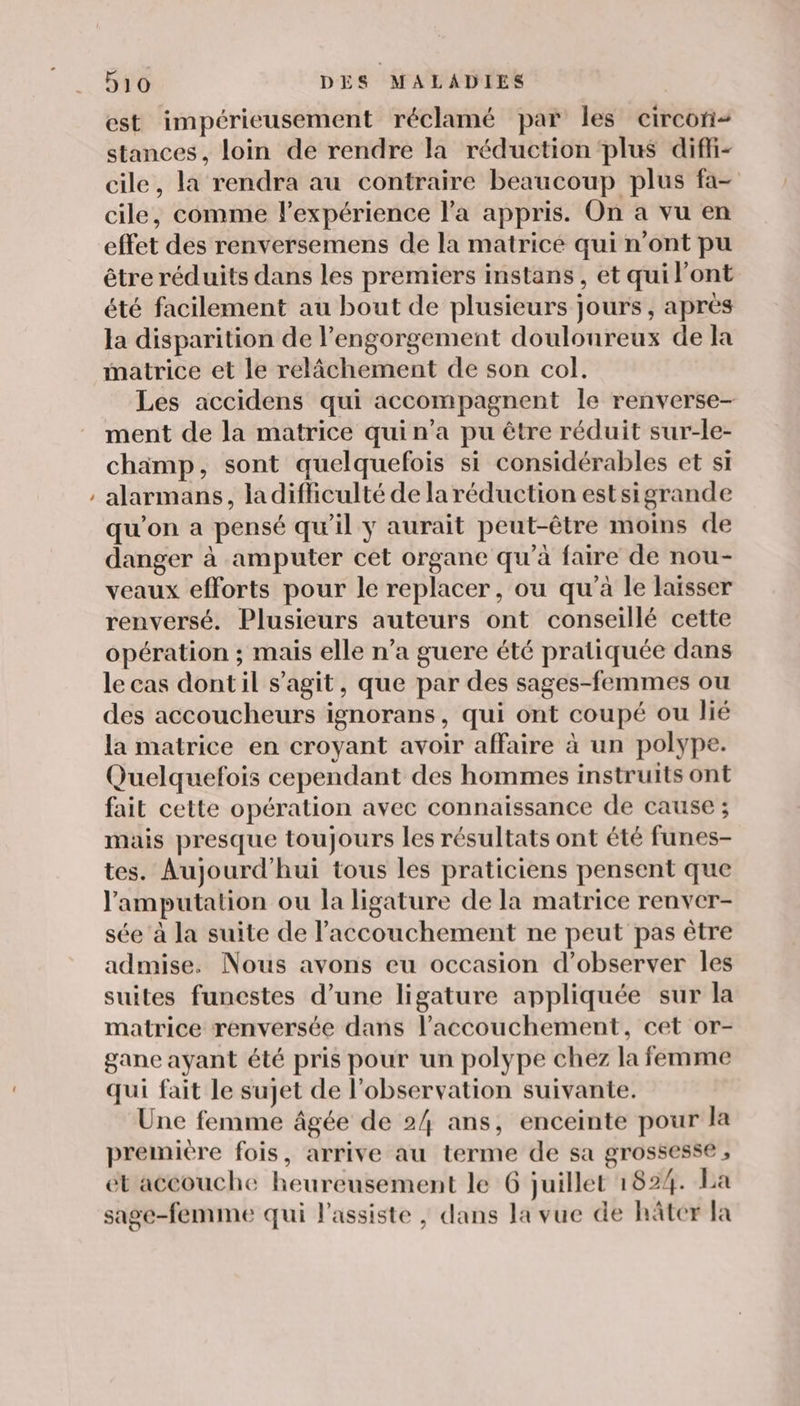 - est impérieusement réclamé par les circon- stances, loin de rendre la réduction plus diffi- cile, la rendra au contraire beaucoup plus fa- cile, comme l'expérience l’a appris. On a vu en effet des renversemens de la matricé qui n’ont pu être réduits dans les premiers instans , et qui l'ont été facilement au bout de plusieurs jours , après la disparition de l’engorgement douloureux de la matrice et le relâchement de son col. Les accidens qui accompagnent le renverse- ment de la matrice qui n’a pu être réduit sur-le- champ, sont quelquefois si considérables et si alarmans, la difculté de la réduction estsigrande qu'on a pensé qu'il y aurait peut-être moins de danger à amputer cet organe qu'à faire de nou- veaux efforts pour le replacer, ou qu’à le laisser renversé. Plusieurs auteurs ont conseillé cette opération ; mais elle n’a guere été pratiquée dans le cas dont il s’agit, que par des sages-femmes ou des accoucheurs ignorans, qui ont coupé ou lié la matrice en croyant avoir affaire à un polype. Quelquefois cependant des hommes instruits ont fait cette opération avec connaissance de cause ; mais presque toujours les résultats ont été funes- tes. Aujourd'hui tous les praticiens pensent que l'amputation ou la ligature de la matrice renver- sée à la suite de l'accouchement ne peut pas être admise. Nous avons eu occasion d'observer les suites funestes d’une ligature appliquée sur la matrice renversée dans l'accouchement, cet or- gane ayant été pris pour un polype chez la femme qui fait le sujet de l'observation suivante. Une femme âgée de 24 ans, enceinte pour la premiére fois, arrive au terme de sa grossesse , ét accouche heureusement le 6 juillet 1824. La sage-femme qui l’assiste , dans la vue de hâter la