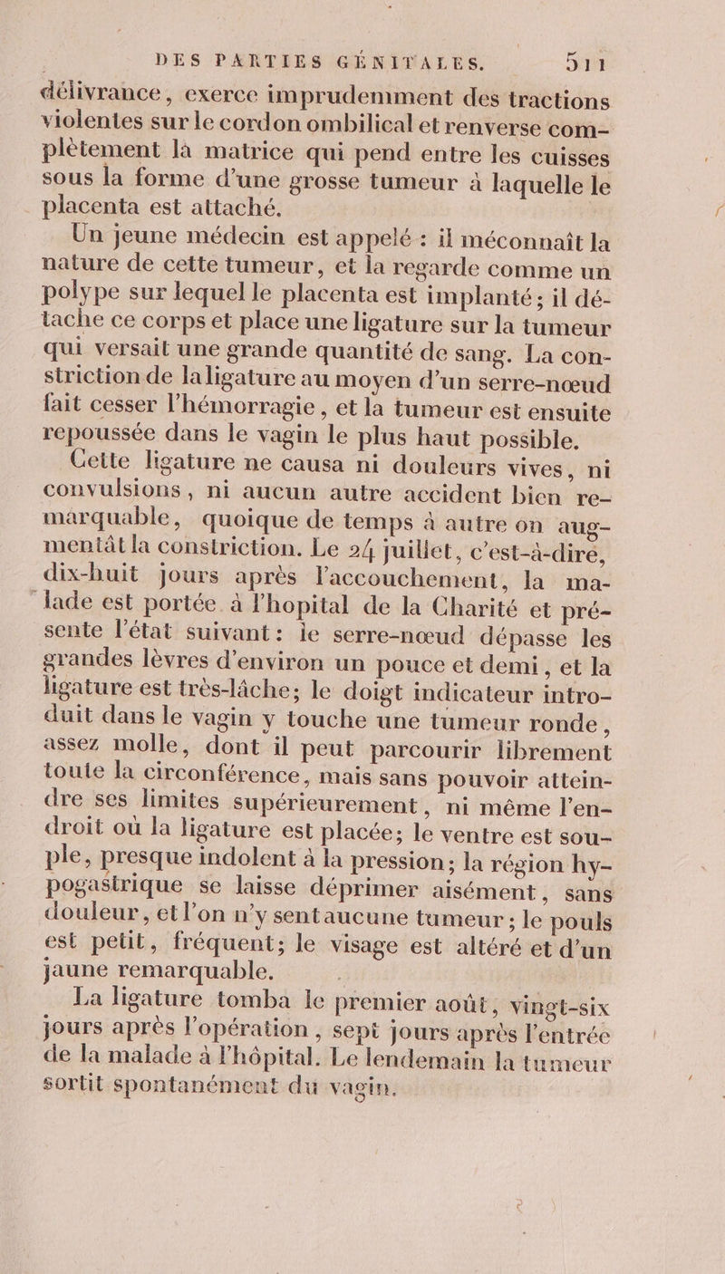 délivrance, exerce imprudemment des tractions violentes sur le cordon ombilical et renverse com- plètement là matrice qui pend entre les cuisses sous la forme d’une grosse tumeur à laquelle le placenta est attaché. Un jeune médecin est appelé : il méconnaît la nature de cette tumeur, et la regarde comme un polype sur lequel le placenta est implanté; il dé- tache ce corps et place une ligature sur la tumeur qui versail une grande quantité de sang. La con- striction de laligature au moyen d’un serre-nœud fait cesser l’hémorragie , et la tumeur est ensuite repoussée dans le vagin le plus haut possible. Cette ligature ne causa ni douleurs vives, ni convulsions, ni aucun autre accident bien re- marquable, quoique de temps 4 autre on aug- mentât la constriction. Le 24 Juillet, c’est-à-dire, dix-huit jours après l'accouchement, la ma- lade est portée. à l'hopital de la Charité et pré- sente l'état suivant: ie serre-nœud dépasse les grandes lèvres d'environ un pouce et demi, et la ligature est très-lâche; le doigt imdicateur intro- duit dans le vagin y touche une tumeur ronde à assez molle, dont il peut parcourir librement toute la circonférence, mais sans pouvoir attein- dre ses limites supérieurement, ni même l’en- droit ou la ligature est placée; le ventre est sou- ple, presque indolent à la pression; la région hy- pogastrique se laisse déprimer aisément, sans douleur , et l’on n'y sentaucune tumeur ; le pouls est petit, fréquent; le visage est altéré et d’un jaune remarquable, | ; La ligature tomba le premier août, vingt-six jours après l'opération , sept jours après l'entrée de la malade à hôpital. Le lendemain la tumeur sortit spontanément du vagin.