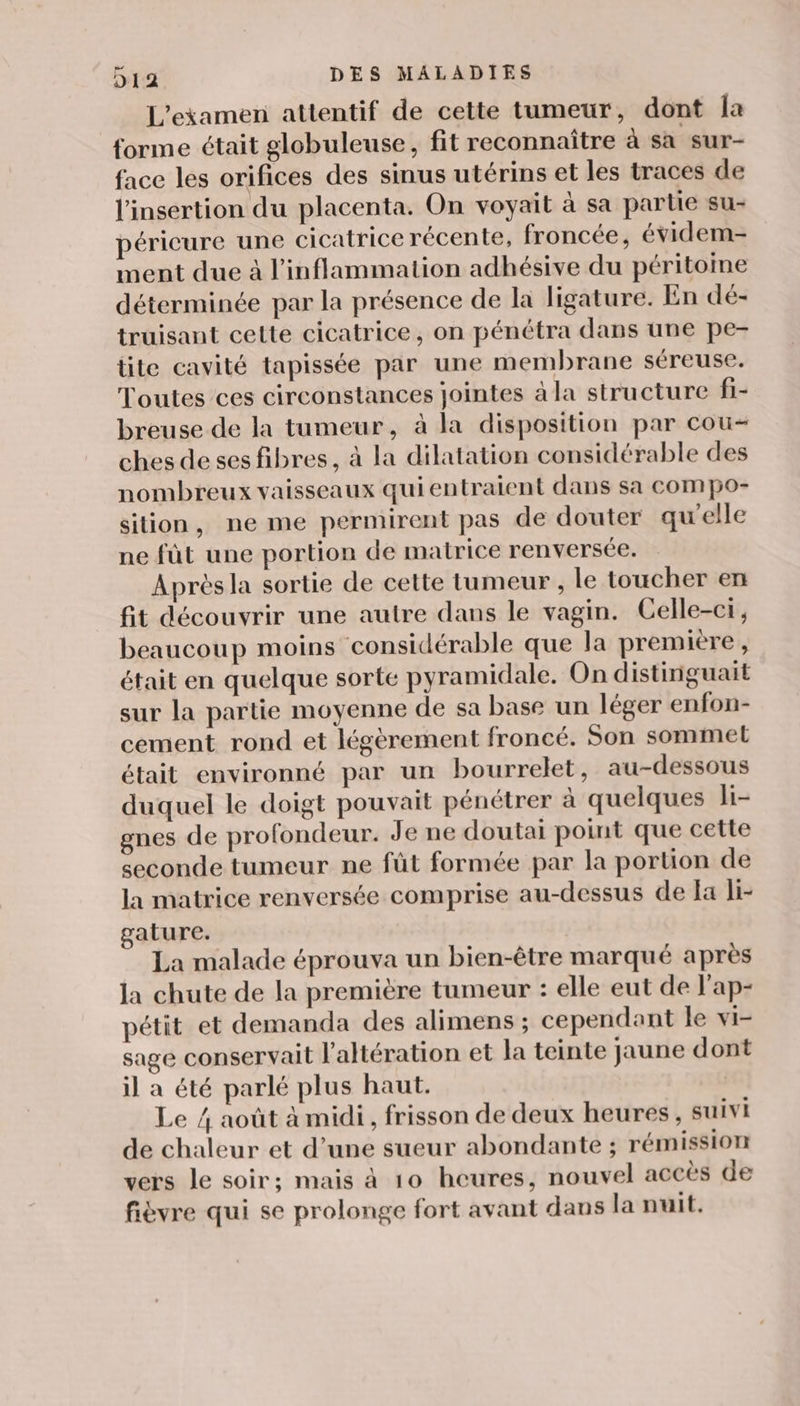 L'examen attentif de cette tumeur, dont la forme était globuleuse, fit reconnaître à sa sur- face les orifices des sinus utérins et les traces de l'insertion du placenta. On voyait à sa partie su- péricure une cicatrice récente, froncée, évidem- ment due à l’inflammation adhésive du péritoine déterminée par la présence de la ligature. En dé- truisant cette cicatrice, on pénétra dans une pe- tite cavité tapissée par une membrane séreuse. Toutes ces circonstances jointes à la structure fi- breuse de la tumeur, à la disposition par cou- chesdesesfibres, à la dilatation considérable des nombreux vaisseaux quientraient dans sa cCompo- sition, ne me permirent pas de douter qu'elle ne fût une portion de matrice renversée. Après la sortie de cette tumeur , le toucher en fit découvrir une autre dans le vagin. Celle-ci, beaucoup moins considérable que la première, était en quelque sorte pyramidale. On distinguait sur la partie moyenne de sa base un léger enfon- cement rond et légèrement froncé. Son sommel était environné par un bourrelet, au-dessous duquel le doigt pouvait pénétrer à quelques li- gnes de profondeur. Je ne doutai point que cette seconde tumeur ne füt formée par la portion de la matrice renversée comprise au-dessus de fa li- gature. La malade éprouva un bien-être marqué après la chute de la première tumeur : elle eut de l'ap- pétit et demanda des alimens ; cependant le vi- sage conservait l'altération et la teinte jaune dont il a été parlé plus haut. Le 4 août à midi, frisson de deux heures, suivi de chaleur et d’une sueur abondante ; rémission vers le soir; mais à 10 heures, nouvel accès de fièvre qui se prolonge fort avant dans la nuit.