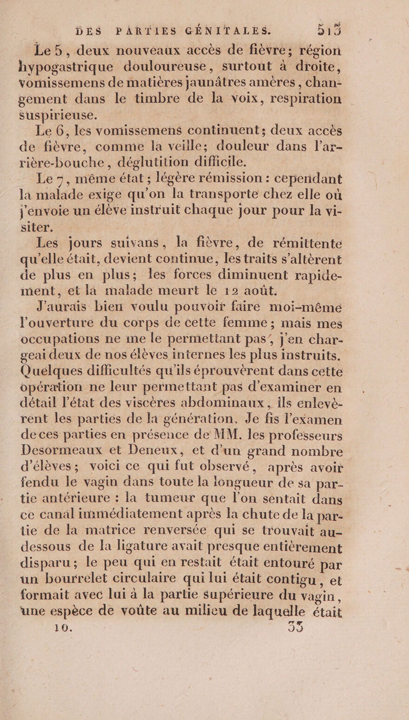 Le 5, deux nouveaux accès de fièvre; région hypogastrique douloureuse, surtout à droite, vomissemens de matières jaunâtres amères , chan- gement dans le timbre de la voix, respiration sSuspirieuse. ae . Le 6, les vomissemens continuent; deux accès de fièvre, comme la veille; douleur dans l’ar- rière-bouche, déglutition difficile. Le 5, même état ; légère rémission : cependant la malade exige qu’on la transporte chez elle où j'envoie un élève instruit chaque jour pour la vi- siter. | Les jours suivans, la fièvre, de rémittente qu’elle était, devient continue, les traits s’altèrent de plus en plus; les forces diminuent rapide- ment, et là malade meurt le 12 août. J'aurais bien voulu pouvoir faire moi-même l'ouverture du corps de cette femme ; mais mes occupations ne me le permettant pas’, j'en char- geai deux de nos élèves internes les plus instruits. Quélques difficultés qu'ils éprouveérent dans cette opération ne leur permettant pas d'examiner en détail l’état des viscères abdominaux, ils enlevè- rent les parties de lai génération, Je fis l'examen de ces parties en présence de MM. les professeurs Desormeaux et Deneux, et d’un grand nombre d'élèves; voici ce qui fut observé, après avoir fendu le vagin dans toute la longueur de sa par- tie antérieure : la tumeur que l’on séntait dans ce canal immédiatement après la chute de la par- tie de la matrice renversée qui se trouvait au- dessous de la ligature avait presque entièrement disparu; le peu qui en restait était entouré par un bourrelet circulaire qui lui était contigu , et formait avec lui à la partie supérieure du vagin, une espèce de voûte au milieu de laquelle était 10. 09