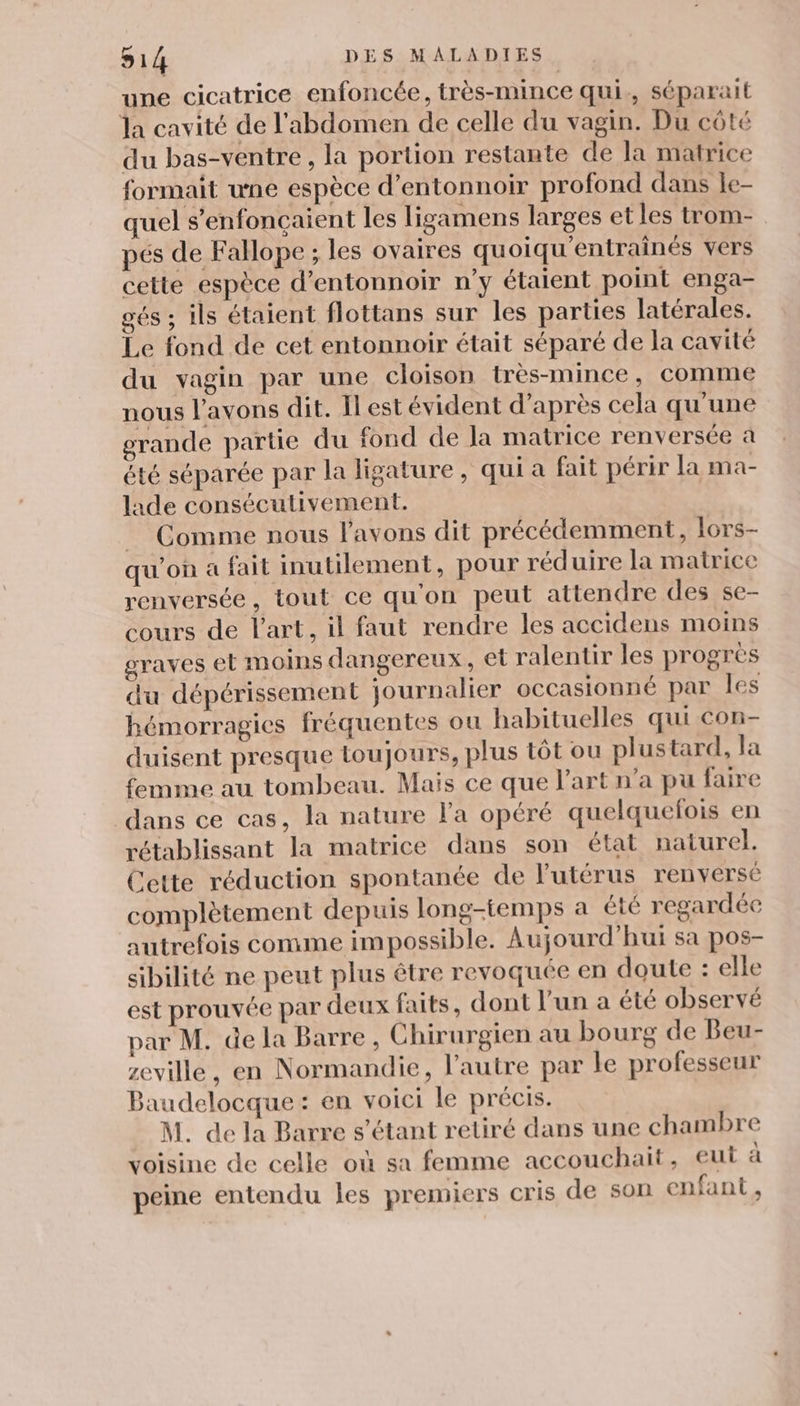une cicatrice enfoncée, très-mince qui, séparait la cavité de l'abdomen de celle du vagin. Du côté du bas-ventre , la portion restante de la matrice formait une espèce d’entonnoir profond dans le- quel s’enfonçaient les ligamens larges et les trom- pés de Fallope ; les ovaires quoiqu'entrainés vers cette espèce d’entonnoir n’y étaient point enga- gés ; ils étaient flottans sur les parties latérales. Le fond de cet entonnoir était séparé de la cavité du vagin par une cloison très-mince, comme nous l'avons dit. Il est évident d’après cela qu'une grande partie du fond de Ja matrice renversée à été séparée par la ligature, qui a fait périr [a ma- lade conséculivement. = Comme nous l'avons dit précédemment, lors- qu’on a fait inutilement, pour réduire la matrice renversée, tout ce qu'on peut attendre des se- cours de l'art, il faut rendre les accidens moins graves et moins dangereux, et ralentir les progres du dépérissement journalier occasionné par les hémorragies fréquentes ou habituelles qui con- duisent presque toujours, plus tôt ou plustard, la femme au tombeau. Mais ce que l’art n’a pu faire dans ce cas, la nature l'a opéré quelquefois en rétablissant la matrice dans son état naturel. Cette réduction spontanée de l'utérus renversé complètement depuis long-temps a été regardée autrefois comme impossible. Aujourd’hui sa pos- sibilité ne peut plus être revoquee en doute : elle est prouvée par deux faits, dont l’un a été observé par M. de la Barre , Chirurgien au bourg de Beu- zeville, en Normandie, l’autre par le professeur Baudelocque : en voici le précis. M. de la Barre s'étant retiré dans une chambre voisine de celle où sa femme accouchait, eut à peine entendu les premiers cris de son enfant ,