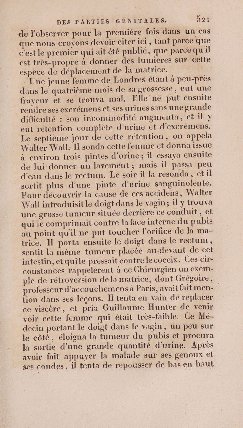 de l'observer pour la première fois dans un cas que nous croyons devoir citer ici, tant parce que c'est le premier qui ait été publié, que parce qu'il est très-propre à donner des lumières sur cette espèce de déplacement de la matrice. | Une jeune femme de Londres étant à peu-près dans le quatrième mois de sa grossesse, eut une frayeur et se trouva mal. Elle ne put ensuite _rendre ses excrémens et ses urines sans une grande difficulté : son incommodité augmenta, et il y eut rétention complète d'urine et d’excrémens. Le septième jour de cette rétention, on appela Walter Wall: Il sonda cette femme et donna issue à environ trois pintes d'urine ; il essaya ensuite de lui donner un lavement ; mais il passa peu d'eau dans le rectum. Le soir il la resonda , etil sortit plus d’une pinte d'urine sanguinolente. Pour découvrir la cause de ces accidens, Walter Wall introduisit le doigt dans le vagin; il y trouva une grosse tumeur située derrière ce conduit , et qui le comprimait contre la face interne du pubis au point qu’il ne put toucher l'orifice de la ma- trice. Il porta ensuite le doigt dans le rectum , sentit la même tumeur placée au-devant de cet intestin, et quile pressait contre le coccix. Ces cir- constances rappelèrent à ce Chirurgien un exem- ple de rétroversion dela matrice, dont Grégoire, professeur d’accouchemens à Paris, avait fait men- tion dans ses lecons. Il tenta en vain de replacer ce viscère, et pria Guillaume Hunter de venir voir cette femme qui était très-faible. Ce Mé- decin portant le doigt dans le vagin, un peu sur le côté, éloigna la tumeur du pubis et procura la sortie d’une grande quantité d'urine. Après avoir fait appuyer la malade sur ses genoux et ses coudes, il tenta de repousser de bas en haut
