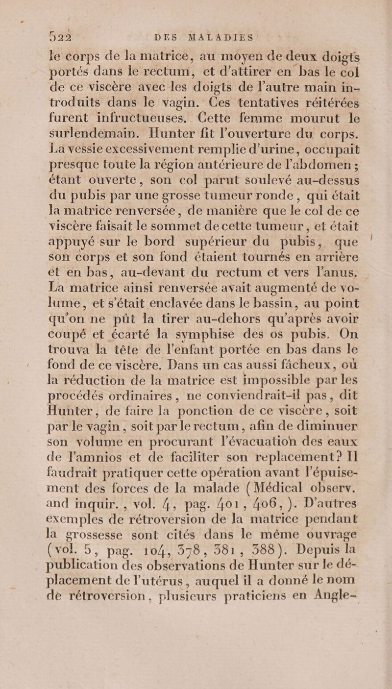 le corps de la matrice, au moyen de deux doigts portés dans le rectum, et d'attirer en bas le col de ce viscère avec les doigts de l’autre main in- troduits dans le vagin. Ces tentatives réitérées furent infructueuses. Cette femme mourut le surlendemain. Hunter fit l'ouverture du corps. La vessie excessivement remplie d'urine, occupait presque toute la région antérieure de l'abdomen ; étant ouverte, son col parut soulevé au-dessus du pubis par une grosse tumeur ronde, qui était Ja matrice renversée, de manière que le col de ce viscère faisait le sommet de cette tumeur, et était appuyé sur le bord supérieur du pubis, que son corps et son fond étaient tournés en arrière et en bas, au-devant du rectum et vers l'anus. La matrice ainsi renversée avait augmenté de vo- lume, et s'était enclavée dans le bassin, au point qu'on ne püt la tirer au-dehors qu'après avoir coupé et écarté la symphise des os pubis. On trouva la tête de l’enfant portée en bas dans le fond de ce viscère. Dans un cas aussi fâcheux, où la réduction de la matrice est impossible par les procédés ordinaires, ne conviendrait-il pas, dit Hunter, de faire la ponction de ce viscère, soit par le vagin , soit par le rectum, afin de diminuer son volume en procurant l'évacuation des eaux de Pamnios et de faciliter son replacement? I] faudrait pratiquer cette opération avant l’épuise- ment des forces de la malade ( Médical observ. and inquir. , vol. 4, pag. 401, 406, ). D’autres exemples de rétroversion de la matrice pendant la grossesse sont cités dans le même ouvrage (vol. 5, pag. 104, 578, 381, 388). Depuis la publication des observations de Hunter sur le dé- placement de l'utérus, auquel il a donné le nom dé rétroversion, plusieurs praticiens en Angle-