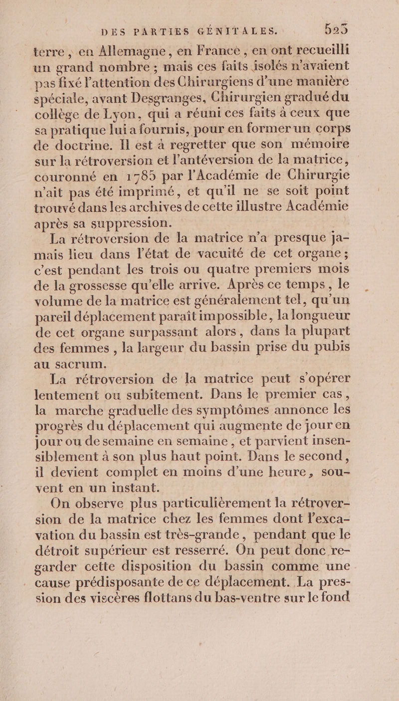 terre , en Allemagne, en France , en ont recueilli un grand nombre ; mais ces faits isolés n'avaient pas fixé l'attention des Chirurgiens d’une manière spéciale, avant Desgranges, Chirurgien gradué du collège de Lyon, qui a réuni ces faits à ceux que sa pratique lui a fournis, pour en former un corps de doctrine. Il est à regretter que son mémoire sur la rétroversion et l’antéversion de la matrice, couronné en 1785 par l'Académie de Chirurgie n'ait pas été imprimé, et qu'il ne se soit point trouvé dans les archives de cette illustre Académie après sa suppression. on La rétroversion de la matrice n’a presque ja- mais lieu dans l’état de vacuité de cet organe ; c’est pendant les trois ou quatre premiers mois de la grossesse qu’elle arrive. Après ce temps, le volume de la matrice est généralement tel, qu'un pareil déplacement paraît impossible, la longueur de cet organe surpassant alors, dans la plupart des femmes , la largeur du bassin prise du pubis au sacrum. | La rétroversion de la matrice peut s’opérer lentement ou subitement. Dans le premier cas, la marche graduelie des symptômes annonce les progrès du déplacement qui augmente de jour en jour ou de semaine en semaine , et parvient insen- siblement à son plus haut point. Dans le second, il devient complet en moins d’une heure, sou- vent en un instant. On observe plus particulièrement la rétrover- sion de la matrice chez les femmes dont l’exca- vation du bassin est très-grande, pendant que le détroit supérieur est resserré. On peut donc re- garder celte disposition du bassin comme une cause prédisposante de ce déplacement. La pres- sion des viscères flottans du bas-ventre sur le fond