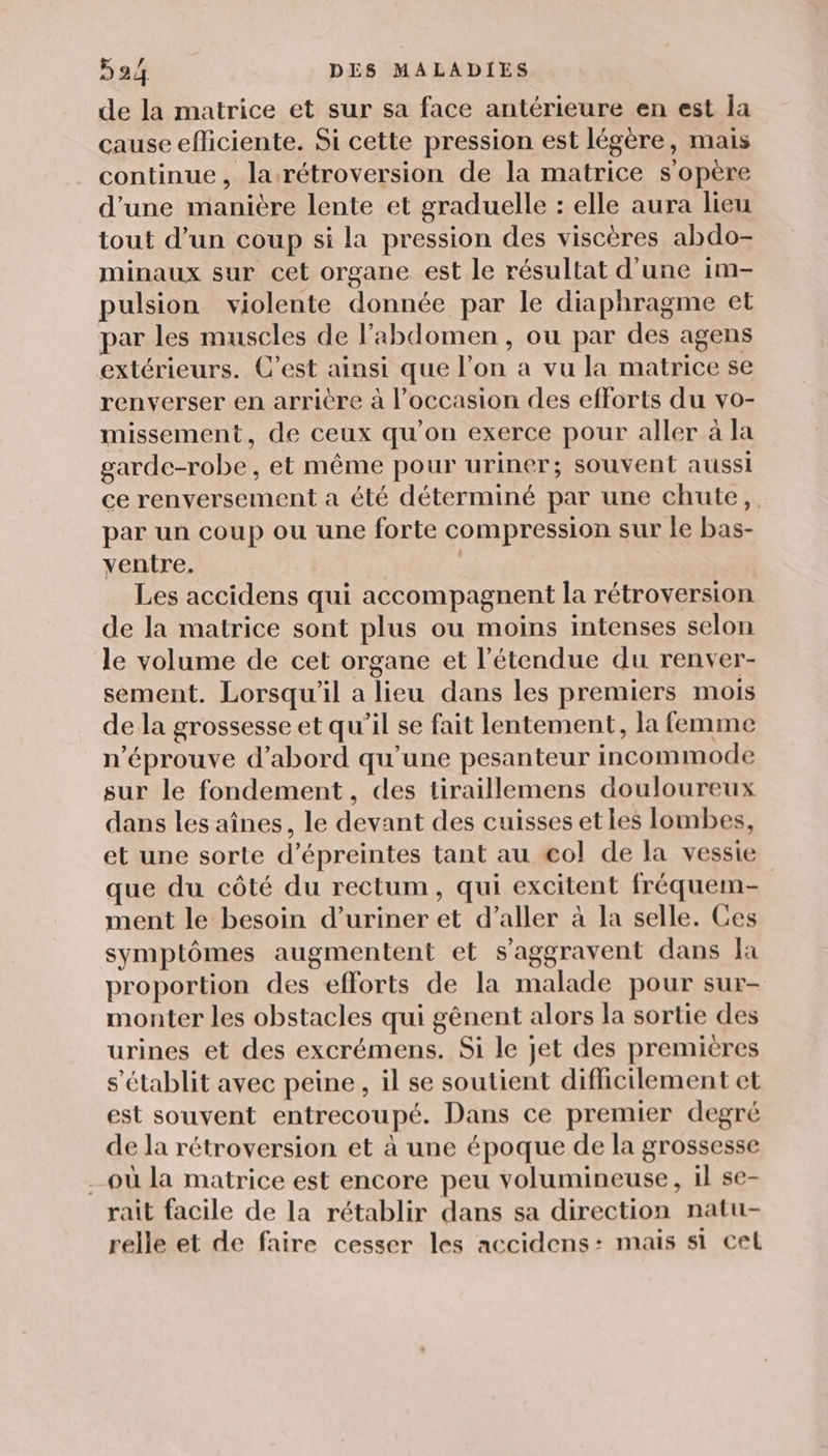 de la matrice et sur sa face antérieure en est la cause efficiente. Si cette pression est légère, mais continue, la rétroversion de la matrice s'opère d'une manière lente et graduelle : elle aura lieu tout d’un coup si la pression des viscères abdo- minaux sur cet organe est le résultat d’une im- pulsion violente donnée par le diaphragme et par les muscles de l'abdomen, ou par des agens extérieurs. C’est ainsi que l’on a vu la matrice se renverser en arritre à l’occasion des efforts du vo- missement, de ceux qu’on exerce pour aller à la garde-robe, et même pour uriner; souvent aussi ce renversement a été déterminé par une chute, par un coup ou une forte compression sur le bas- ventre. | Les accidens qui accompagnent la rétroversion de la matrice sont plus ou moins intenses selon le volume de cet organe et l’étendue du renver- sement. Lorsqu'il a lieu dans les premiers mois de la grossesse et qu’il se fait lentement, la femme n'éprouve d’abord qu'une pesanteur incommode sur le fondement, des tiraillemens douloureux dans les aînes, le devant des cuisses et les lombes, et une sorte d’épreintes tant au €ol de la vessie que du côté du rectum, qui excitent fréquem- ment le besoin d’uriner et d’aller à la selle. Ces symptômes augmentent et s’aggravent dans la proportion des efforts de la malade pour sur- monter les obstacles qui gênent alors la sortie des urines et des excrémens. Si le jet des premières s'établit avec peine, il se soutient difhcilement et est souvent entrecoupé. Dans ce premier degré de la rétroversion et à une époque de la grossesse où la matrice est encore peu volumineuse, il se- rait facile de la rétablir dans sa direction natu- relle et de faire cesser les accidens: mais si cel