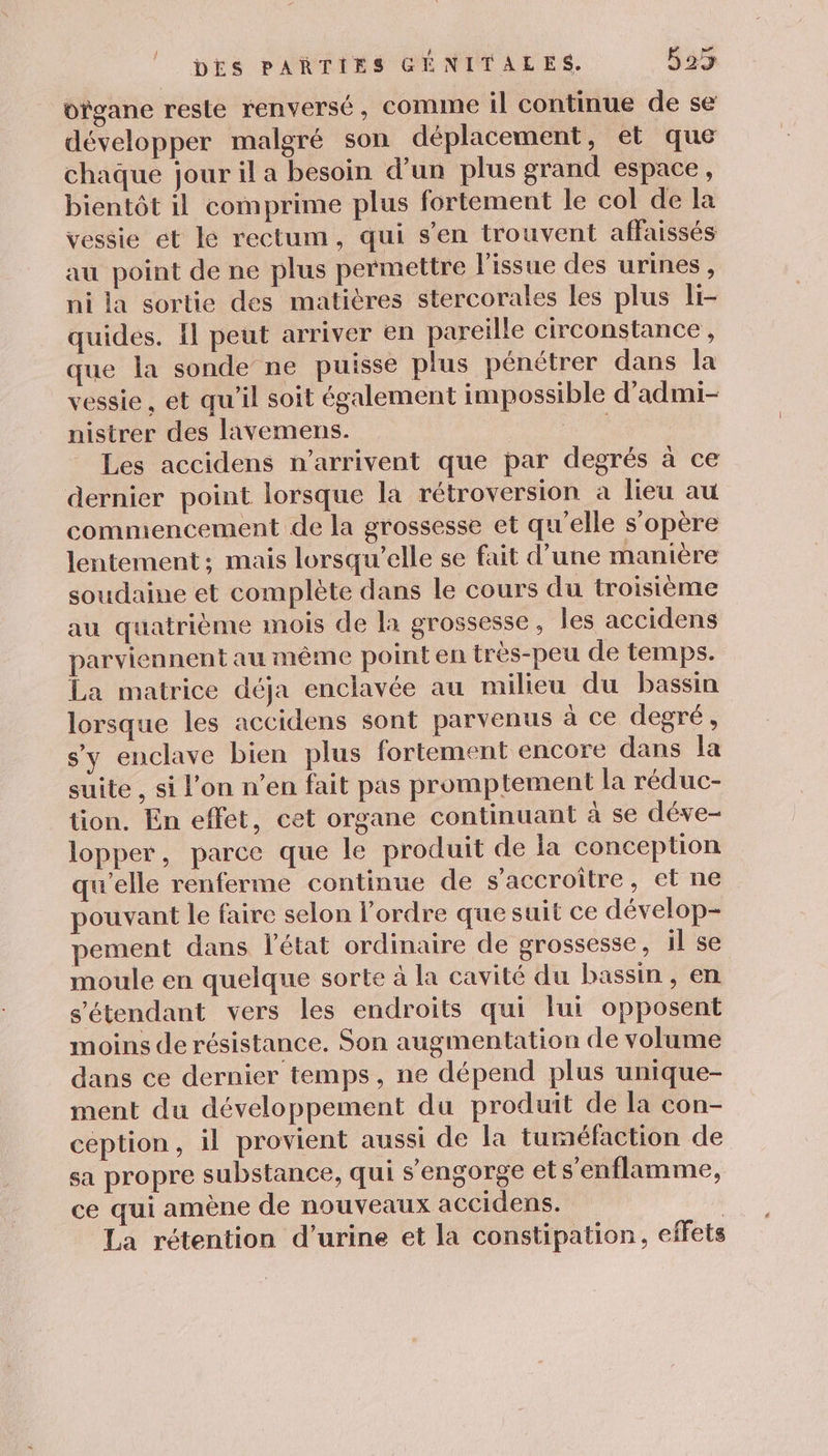 bïgane reste renversé, comme il continue de se développer malgré son déplacement, et que chaque jour il a besoin d’un plus grand espace, bientôt il comprime plus fortement le col de la vessie et le rectum, qui s’en trouvent affaissés au point de ne plus permettre l'issue des urines, ni la sortie des matières stercorales les plus li- quides. {l peut arriver en pareille circonstance , que la sonde ne puisse plus pénétrer dans la vessie , et qu’il soit également impossible d’admi- nistrer des lavemens. Les accidens n'arrivent que par degrés à ce dernier point lorsque la rétroversion a lieu au commencement de la grossesse et qu'elle s'opère lentement; mais lorsqu'elle se fait d’une manière soudaine et complète dans le cours du troisième au quatrième mois de la grossesse, les accidens parviennent au même point en tres-peu de temps. La matrice déja enclavée au milieu du bassin lorsque les accidens sont parvenus à ce degré, s’y enclave bien plus fortement encore dans la suite , si l’on n’en fait pas promptement la réduc- tion, En effet, cet organe continuant à se déve- lopper, parce que le produit de la conception qu'elle renferme continue de s’accroître, et ne pouvant le faire selon l’ordre que suit ce dévelop- pement dans l’état ordinaire de grossesse, il se moule en quelque sorte à la cavité du bassin, en s'étendant vers les endroits qui lui opposent moins de résistance. Son augmentation de volume dans ce dernier temps, ne dépend plus unique- ment du développement du produit de la con- ception, il provient aussi de la tuméfaction de sa propre substance, qui s’engorge et s'enflamme, ce qui amène de nouveaux accidens. | La rétention d'urine et la constipation, effets