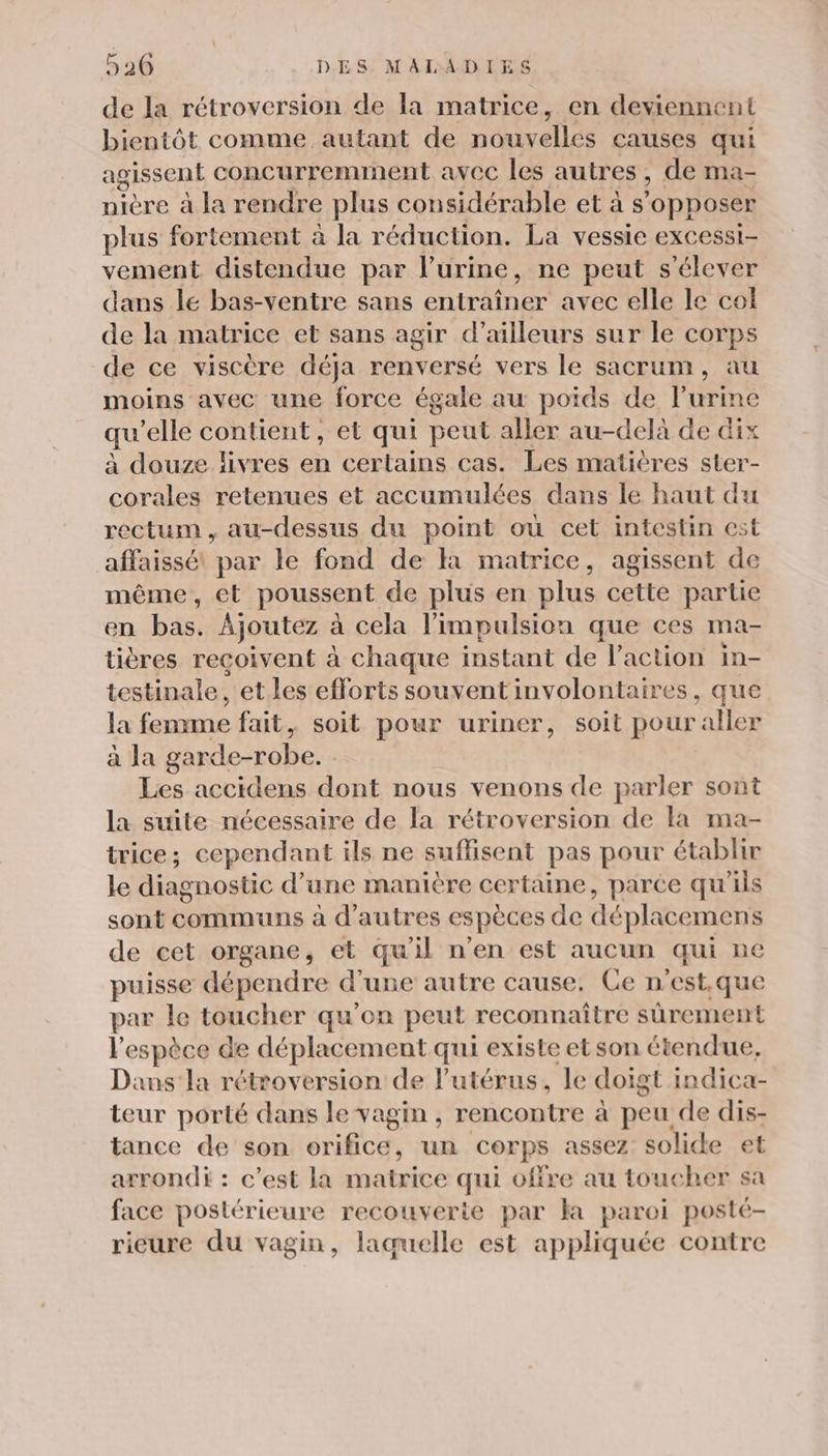 de la rétroversion de la matrice, en deviennent bientôt comme autant de nouvelles causes qui agissent concurremrmnent avec les autres, de ma- nière à la rendre plus considérable et à s ‘opposer plus fortement à la réduction. La vessie excessi- vement distendue par l'urine, ne peut s'élever dans lé bas-ventre sans entraîner avec elle le col de la matrice et sans agir d’ailleurs sur le corps de ce viscère déja renversé vers le sacrum, au moins avec une force égale au poids de l'urine qu ‘elle contient, et qui peut aller au-delà de dix à douze livres en certains cas. Les matières ster- corales retenues et accumulées dans le haut du rectum, au-dessus du point où cet intestin est affaissé par le fond de là matrice, agissent de même, et poussent de plus en plus cette partie en bas. Ajoutez à cela l'impulsion que ces ma- tières reçoivent à chaque instant de l'action in- testinale, et les efforts souvent involontaires, que la fennme fait, soit pour uriner, soit pour ‘aller à la garde-robe. Les accidens dont nous venons de parler sont la suite nécessaire de la rétroversion de la ma- trice; cependant ils ne suffisent pas pour établir le diagnostic d’une manière certaine, parce qu'ils sont communs à d’autres espèces de déplacemens de cet organe, et qu'il n’en est aucun qui ne puisse dépendre d’une autre cause. Ce n’est.que par le toucher qu’on peut reconnaître sûrement l espèce de déplacement qui existe etson étendue, Dans la rétroversion de l'utérus, le doigt indica- teur porté dans le vagin , rencontre à peu de dis- tance de son orifice, un corps assez solide et arrondi : c’est la matrice qui offre au toucher sa face postérieure recouverte par la paroi posté- ricure du vagin, laquelle est appliquée contre