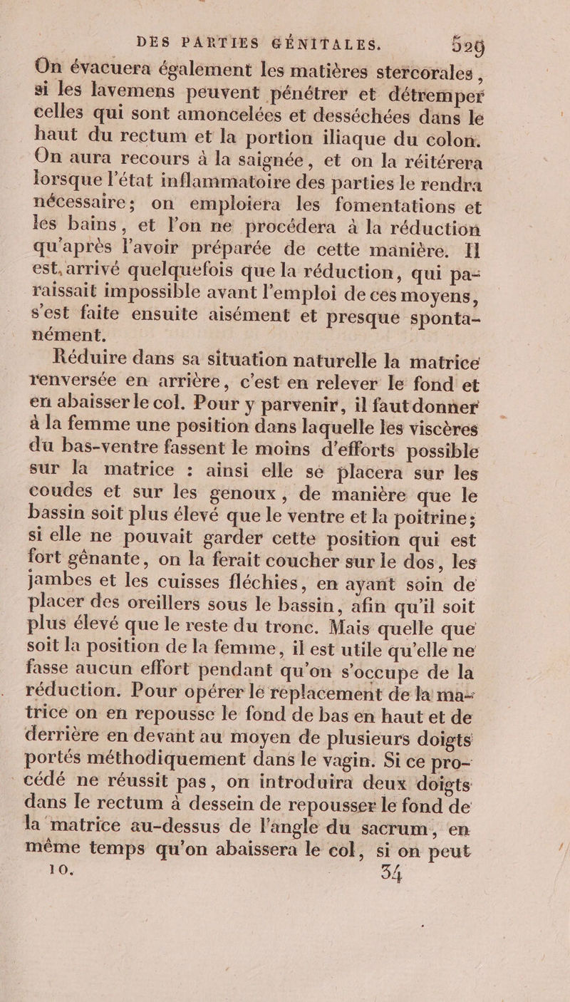 On évacuera également les matières stercorales ; si les lavemens peuvent pénétrer et détremper celles qui sont amoncelées et desséchées dans le haut du rectum et la portion iliaque du colon. On aura recours à la saignée, et on la réitérera lorsque l’état inflammatoire des parties le rendra nécessaire; on emploiera les fomentations et les bains, et l’on ne procédera à la réduction qu'après l'avoir préparée de cette manière. Il est, arrivé quelquefois que la réduction, qui pa- raissait impossible avant l'emploi de ces moyens, s'est faite ensuite aisément et presque Sponta- nément. | | Réduire dans sa situation naturelle la matrice renversée en arrière, c’est en relever le fond et en abaisser le col. Pour y parvenir, il faut donner à la femme une position dans laquelle les viscères du bas-ventre fassent le moins d'efforts possible sur la matrice : ainsi elle se placera sur les coudes et sur les genoux, de manière que le bassin soit plus élevé que le ventre et la poitrine; si elle ne pouvait garder cette position qui est fort génante, on la ferait coucher sur le dos, les jambes et les cuisses fléchies, en ayant soin de placer des oreillers sous le bassin, afin qu'il soit plus élevé que le reste du tronc. Mais quelle que soit la position de la femme, il est utile qu'elle ne fasse aucun effort pendant qu’on s'occupe de la réduction. Pour opérer lé replacement de la ma- trice on en repousse le fond de bas en haut et de derrière en devant au moyen de plusieurs doigts portés méthodiquement dans le vagin. Si ce pro- cédé ne réussit pas, on introduira deux doigts dans le rectum à dessein de repousser le fond de la matrice au-dessus de l'angle du sacrum, en même temps qu’on abaissera le col, . peut 10. | /
