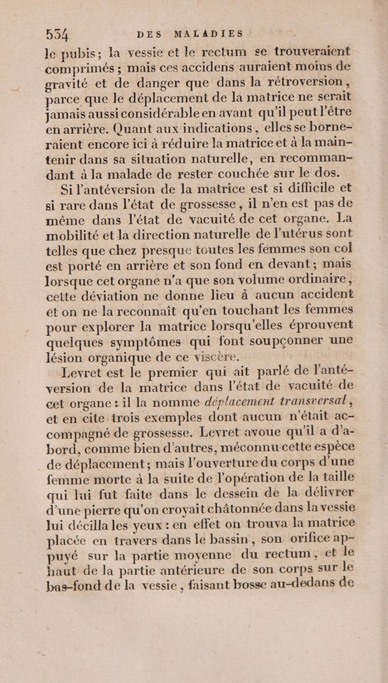 Je pubis; la vessie et le rectum se trouveraient comprimés ; mais ces accidens auraient moins de gravité et de danger que dans la rétroversion, parce que le déplacement de la matrice ne serait jamais aussi considérable en avant qu'il peut l'être en arrière. Quant aux indications, elles se borne- raient encore ici à réduire la matrice et à la main- tenir dans sa situation naturelle, en recomman- dant à la malade de rester couchée sur le dos. Si l'antéversion de la matrice est si difhcile et si rare dans l’état de grossesse, il n’en est pas de même dans l’état de vacuité de cet organe. La mobilité et la direction naturelle de l'utérus sont telles que chez presque toutes les femmes son col est porté en arrière et son fond en devant; mais lorsque cet organe n’a que son volume ordinaire, cette déviation ne donne lieu à aucun accident ét on ne la reconnaît qu'en touchant les femmes pour explorer la matrice lorsqu'elles éprouvent quelques symptômes qui font soupçonner une lésion organique de ce viscère. Levret est le premier qui ait parlé de l'anté- version de la matrice dans l'état de vacuité de cet organe : il la nomme déplacement transversal, et en cite trois exemples dont aucun n'était ac- compagné de grossesse. Levret avoue qu'il a d’a- bord, comme bien d’autres, méconnu cette espèce de déplacement ; mais l'ouverture du corps d’une femme morte à la suite de l'opération de la taille qui lui fut faite dans le dessein de la délivrer d’une pierre qu’on croyait châtonnée dans la vessie lui décilla les yeux : en effet on trouva la matrice placée en travers dans le bassin, son orifice ap- puyé sur la partie moyenne du rectum, et le haut de la partie antérieure de son corps sur le bas-fond de la vessie , faisant bosse au-dedans de