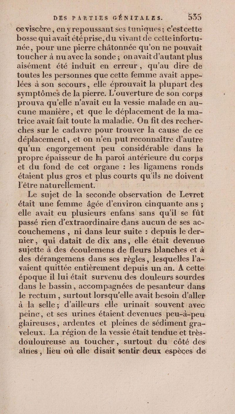 ceviscère , En yrepoussant se5 tuniques; c'estcette bosse qui avait étéprise, du vivant de cette infortu- née, pour une pierre châtonnée qu'on ne pouvait toucher à nu avec la sonde ; ; on avait d'autant plus aisément été induit en erreur, qu'au dire de toutes les personnes que cette femme avait appe- lées à son secours, elle éprouvait la plupart des symptômes de la pierre. L'ouverture de son corps prouva qu elle n'avait eu la vessie malade en au- cune manière, et que Île déplacement de la ma- trice avait fait toute la maladie. On fit des recher- ches sur le cadavre pour trouver la cause de ce déplacement, et on n'en put reconnaître d'autre qu'un engorgement peu considérable dans la propre épaisseur de fa paroi antérieure du corps et du fond de cet organe : les ligamens ronds étaient plus gros et plus courts qu'ils ne doivent l'être naturellement. Le sujet de la seconde observation de Levret était une femme âgée d'environ cinquante ans ; elle avait eu plusieurs enfans sans qu'il se fût passé rien d’extraordinaire dans aucun de ses ac- couchemens , ni dans leur suite : depuis le der- nier, qui datait de dix ans, elle était devenue sujette à des écoulemens de fleurs blanches et à des dérangemens dans ses règles, lesquelles l’a- vaient quittée entièrement depuis un an. À cette: époque il lui était survenu des douleurs sourdes dans le bassin, accompagnées de pesanteur dans le rectum , surtout lorsqu'elle avait besoin d'aller à la selle; d’ailleurs elle urinait souvent avec peine, et ses urines étaient devenues peu-à-peu glaireuses, ardentes et pleines de sédiment gra- veleux. La région de la vessie était tendue et très- douloureuse au toucher, surtout du côté des: aînes , lieu où elle disait sentir deux espèces de