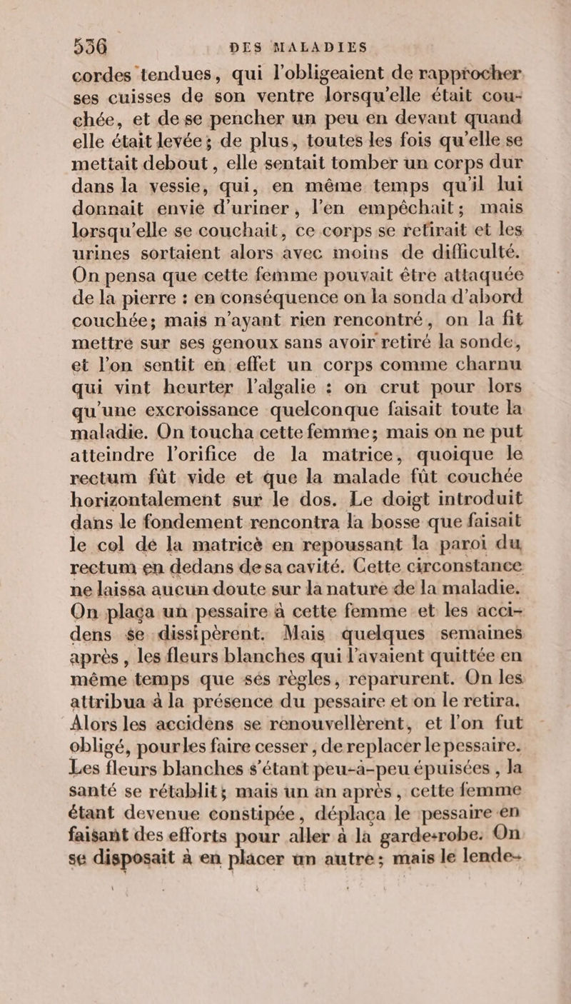 cordes tendues, qui l’obligeaient de rapprocher ses cuisses de son ventre lorsqu'elle était cou- chée, et de se pencher un peu en devant quand elle était levée; de plus, toutes les fois qu'elle se mettait debout , elle sentait tomber un corps dur dans la vessie, qui, en même temps qu'il lui donnait envie d’uriner , l’en empêchait; mais lorsqu'elle se couchait, ce corps se retirait et les urines sortaient alors avec moins de difficulté. On pensa que cette femme pouvait être attaquée de la pierre : en conséquence on la sonda d’abord couchée; mais n’ayant rien rencontré, on la fit mettré sur ses genoux sans avoir retiré la sonde, et l’on sentit en effet un corps comme charnu qui vint heurter l’algalie : on crut pour lors qu'une excroissance quelconque faisait toute la maladie. On toucha cette femme; mais on ne put atteindre l’orifice de la matrice, quoique le rectum fût vide et que la malade fût couchée horizontalement sur le dos. Le doigt introduit dans le fondement rencontra la bosse que faisait le col dé la matricè en repoussant la paroi du rectum en dedans desa cavité. Cette circonstance ne laissa aucun doute sur la nature de la maladie. On plaça un pessaire à cette femme et les acci- dens $e dissipèrent, Mais quelques semaines après , les fleurs blanches qui l'avaient quittée en même temps que sés règles, reparurent. On les attribua à la présence du pessaire et on le retira. Alors les accidèns se renouvellèrent, et l'on fut obligé, pourles faire cesser , de replacer le pessaire. Les fleurs blanches s'étant peu-à-peu épuisées , la santé se rétablit; mais un an après, cette femme étant devenue constipée, déplaça le pessaire en faisant des efforts pour aller à la garde:+robe: On se disposait à en placer un autre; mais le lende-