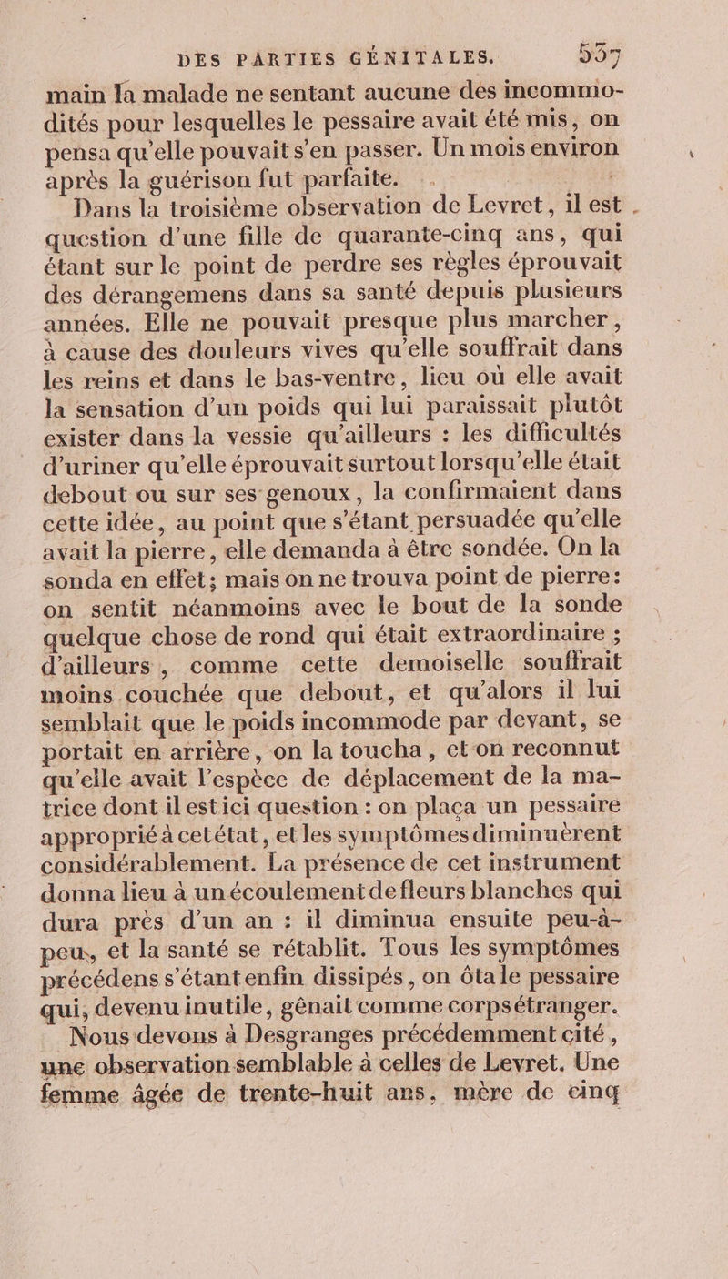 main Ja malade ne sentant aucune dés incommo- dités pour lesquelles le pessaire avait été mis, on pensa qu’elle pouvait s’en passer. Un mois environ après la guérison fut parfaite. PTE Dans la troisième observation de Levret, il est . question d’une fille de quarante-cinq ans, qui étant sur le point de perdre ses règles éprouvait des dérangemens dans sa santé depuis plusieurs années. Elle ne pouvait presque plus marcher , à cause des douleurs vives qu’elle souffrait dans les reins et dans le bas-ventre, lieu où elle avait la sensation d’un poids qui lui paraissait plutôt exister dans la vessie qu'ailleurs : les difficultés d’uriner qu’elle éprouvait surtout lorsqu'elle était debout ou sur ses genoux, la confirmaient dans cette idée, au point que s'étant persuadée qu’elle avait la pierre, elle demanda à être sondée. On la sonda en effet; mais on ne trouva point de pierre: on sentit néanmoins avec le bout de la sonde quelque chose de rond qui était extraordinaire ; d’ailleurs, comme cette demoiselle souffrait moins couchée que debout, et qu'alors il lui semblait que le poids incommode par devant, se portait en arrière, on la toucha, et on reconnut qu’elle avait l'espèce de déplacement de la ma- trice dont ilestici question : on plaça un pessaire approprié à cetétat, et les symptômes diminuerent considérablement. La présence de cet instrument donna lieu à unécoulementdefleurs blanches qui dura près d’un an : il diminua ensuite peu-à- peu, et la santé se rétablit, Tous les symptômes précédens s’étantenfin dissipés, on ôta le pessaire qui, devenu inutile, gênait comme corpsétranger. Nous devons à Desgranges précédemment cité , une observation semblable à celles de Levret. Une femme âgée de trente-huit ans, mère de einq