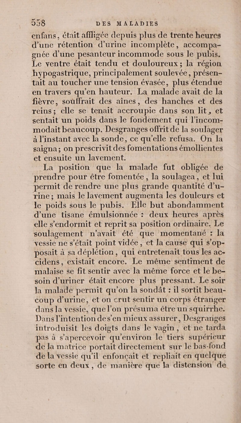 enfans, était affligée depuis plus de trente heures d’une rétention d'urine incomplète, accompa- gnée d’une pesanteur incommode sous le pubis. Le ventre était tendu et douloureux ; la région hypogastrique, principalement soulevée, présen- tait au toucher une tension évasée, plus étendue en travers qu’en hauteur. La malade avait de la fièvre, soüffrait des aînes, des hanches et des reins; elle se tenait accroupie dans son lit, et sentait un poids dans le fondement qui l’incom- modait beaucoup. Desgranges offrit de la soulager à l'instant avec la sonde, ce qu’elle refusa. On la saigna ; on prescrivit des fomentations émollientes et ensuite un lavement. | La position que la malade fut obligée de prendre pour être fomentée , la soulagea , et lui permit de rendre une plus grande quantité d’u- rine; mais le lavement augmenta les douleurs et le poids sous le pubis. Elle but abondamment d’une tisane émulsionnée : deux heures après elle s’endormit et reprit sa position ordinaire. Le soulagement n'avait été que momentané : la vessie ne s'était point vidée, et la cause qui s’op- posait à sa déplétion, qui entretenait tous les ac- cidens, existait encore. Le même sentiment de malaise se fit sentir avec la même force et le be- soin d’uriner était encore plus pressant. Le soir la malade permit qu’on la sondât : il sortit beau- coup d'urine, et on crut sentir un corps étranger dans la vessie, que l’on présuma être un squirrhe. Dans l'intention des’en mieux assurer, Desgranges introduisit les doigts dans le vagin, et ne tarda pas à s’apercevoir qu'environ Île tiers supérieur de la matrice portait directement sur le bas-fond de la vessie qu’il enfoncait et repliait en quelque sorte en deux, de manière que la distension de