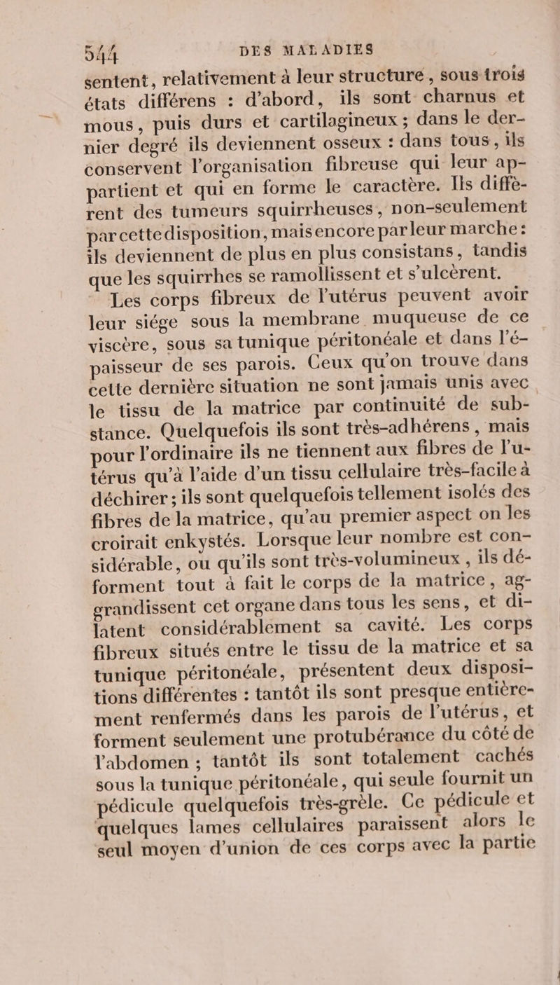 sentent, relativement à leur structure, sous {rois états différens : d’abord, ils sont charnus et mous, puis durs et cartilagineux ; dans le der- nier degré ils deviennent osseux : dans tous, ils conservent l’organisation fibreuse qui leur ap- partient et qui en forme le caractère. Ils diffè- rent des tumeurs squirrheuses, non-seulement par cettedisposition, maisencore par leur marche: ils deviennent de plus en plus consistans, tandis que les squirrhes se ramollissent et s’ulcérent. Les corps fibreux de l'utérus peuvent avoir leur siége sous la membrane muqueuse de ce visctre, sous sa tunique péritonéale et dans l'é- aisseur de ses parois. Ceux qu'on trouve dans celte dernière situation ne sont jamais unis avec le tissu de la matrice par continuité de sub- stance. Quelquefois ils sont très-adhérens , mais pour l'ordinaire ils ne tiennent aux fibres de l’u- térus qu’à l’aide d’un tissu cellulaire très-facile à déchirer ; ils sont quelquefois tellement isolés des fibres de la matrice, qu’au premier aspect on les croirait enkystés. Lorsque leur nombre est con- sidérable, ou qu'ils sont très-volumineux , ils dé- forment tout à fait le corps de la matrice, ag- grandissent cet organe dans tous les sens, et di- latent considérablement sa cavité. Les corps fibreux situés entre le tissu de la matrice et sa tunique péritonéale, présentent deux disposi- tions différentes : tantôt ils sont presque entière- ment renfermés dans les parois de l’utérus, et forment seulement une protubérance du côté de l'abdomen ; tantôt ils sont totalement cachés sous la tunique péritonéale, qui seule fournit un pédicule quelquefois très-grèle. Ce pédicule et quelques lames cellulaires paraissent alors le seul moyen d'union de ces corps avec la partie
