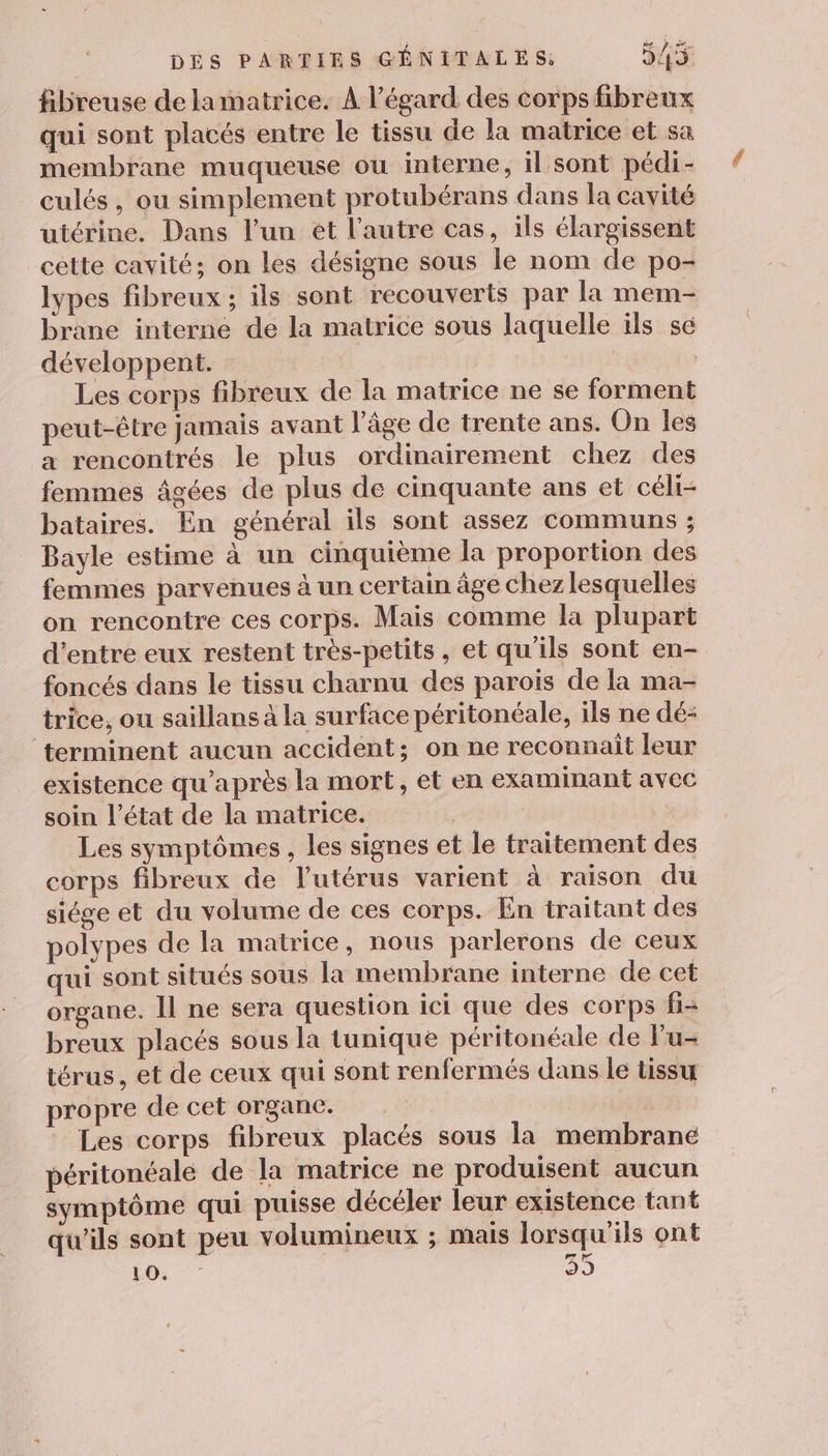 fibreuse de lamatrice. À l'égard des corps fibreux qui sont placés entre le tissu de la matrice et sa membrane muqueuse ou interne, il sont pédi- culés, ou simplement protubérans dans la cavité utérine. Dans l’un ét l’autre cas, ils élargissent cette cavité; on les désigne sous le nom de po- lypes fibreux; ils sont recouverts par la mem- brane interne de la matrice sous laquelle ils se développent. | Les corps fibreux de la matrice ne se forment peut-être jamais avant l’âge de trente ans. On les a rencontrés le plus ordinairement chez des femmes âgées de plus de cinquante ans et céli- bataires. En général ils sont assez communs ; Bayle estime à un cinquième la proportion des femmes parvenues à un certain âge chez lesquelles on rencontre ces corps. Mais comme la plupart d’entre eux restent très-petits, et qu'ils sont en- foncés dans le tissu charnu des parois de la ma- trice, ou saillans à la surface péritonéale, ils ne dé- ‘terminent aucun accident; on ne reconnait leur existence qu'après la mort, et en examinant avec soin l’état de la matrice. Les symptômes , les signes et le traitement des corps fibreux de l'utérus varient à raison du siége et du volume de ces corps. En traitant des polypes de la matrice, nous parlerons de ceux qui sont situés sous la membrane interne de cet organe. Il ne sera question ici que des corps fi- breux placés sous la tunique péritonéale de Fu- térus, et de ceux qui sont renfermés dans le tissu propre de cet organe. Les corps fibreux placés sous la membrane péritonéale de la matrice ne produisent aucun symptôme qui puisse décéler leur existence tant qu'ils sont peu volumineux ; mais lorsqu'ils ont li: 2