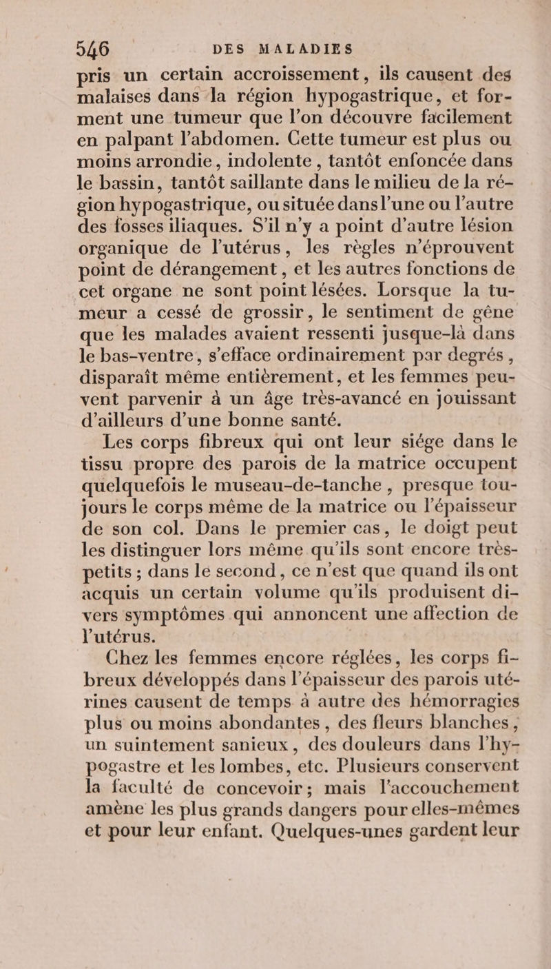 pris un certain accroissement , ils causent des malaises dans ‘la région hypogastrique, et for- ment une tumeur que l’on découvre facilement en palpant l’abdomen. Cette tumeur est plus ou moins arrondie, indolente , tantôt enfoncée dans le bassin, tantôt saillante dans le milieu de la ré- gion hypogastrique, ou située dans l’une ou l’autre des fosses iliaques. S'il n’y a point d'autre lésion organique de l’utérus, les règles n’éprouvent point de dérangement , et les autres fonctions de cet organe ne sont point lésées. Lorsque la tu- meur a cessé de grossir, le sentiment de gêne que les malades avaient ressenti jusque-là dans le bas-ventre, s’efface ordinairement par degrés, disparaît même entièrement, et les femmes peu- vent parvenir à un âge très-avancé en jouissant d’ailleurs d’une bonne santé. Les corps fibreux qui ont leur siége dans le tissu propre des parois de la matrice occupent quelquefois le museau-de-tanche , presque tou- jours le corps même de la matrice ou l'épaisseur de son col. Dans le premier cas, le doigt peut les distinguer lors même qu'ils sont encore très- petits ; dans le second, ce n'est que quand ils ont acquis un certain volume qu'ils produisent di- vers symptômes qui annoncent une affection de l'utérus. Chez les femmes encore réglées, les corps fi- breux développés dans l'épaisseur des parois uté- rines causent de temps à autre des hémorragies plus ou moins abondantes, des fleurs blanches, un suintement sanieux, des douleurs dans l’hy- pogastre et les lombes, etc. Plusieurs conservent la faculté de concevoir; mais l'accouchement amène les plus grands dangers pour elles-mêmes et pour leur enfant. Quelques-unes gardent leur