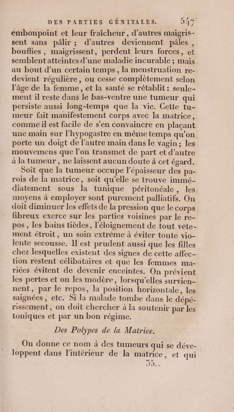 émbonpoint et leur fraîcheur , d’autres maigris- sent sans pâlir ; d’autres deviennent pâles , bouflies , maigrissent, perdent leurs forces, et semblent atteintes d’une maladie incurable ; mais au bout d’un certain temps , la menstruation re- devient régulière, ou cesse complètement selon l'âge de la femme, et la santé se rétablit : seule- ment il reste dans le bas-ventre une tumeur qui persiste aussi long-temps que la vie. Cette tu- meur fait manifestement corps avec la matrice, comme il est facile de s'en convaincre en plaçant une main sur l'hypogastre en même temps qu’on porte un doigt de l’autre main dans le vagin; les mouvemens que l'on transmet de part et d'autre à la tumeur , ne laissent aucun doute à cet égard. Soit que la tumeur occupe l'épaisseur des pa- rois de la matrice, soit qu’elle se trouve immé- diatement sous la tunique péritonéale, les. moyens à employer sont purement palliatifs. On doit diminuer les effets de la pression que le corps fibreux exerce sur les parties voisines par le re- pos , les bains tièdes, l'éloignement de tout vête- ment étroit, un soin extrême à éviter toute vio- lente secousse. Il est prudent aussi que les filles chez lesquelles existent des signes de cette affec- tion restent célibataires et que les femmes ma- riées évitent de devenir enceintes. On prévient les pertes et on les modère, lorsqu'elles survien- nent, par le repos, la position horizontale, les. saignées , etc. Si la malade tombe dans le dépé- rissement, on doit chercher à la soutenir par les toniques et par un bon régime. | } Des Polypes de la Matrice. On donne ce nom à des tumeurs qui se déve-. loppent dans l'intérieur de la matrice, et qui 0,