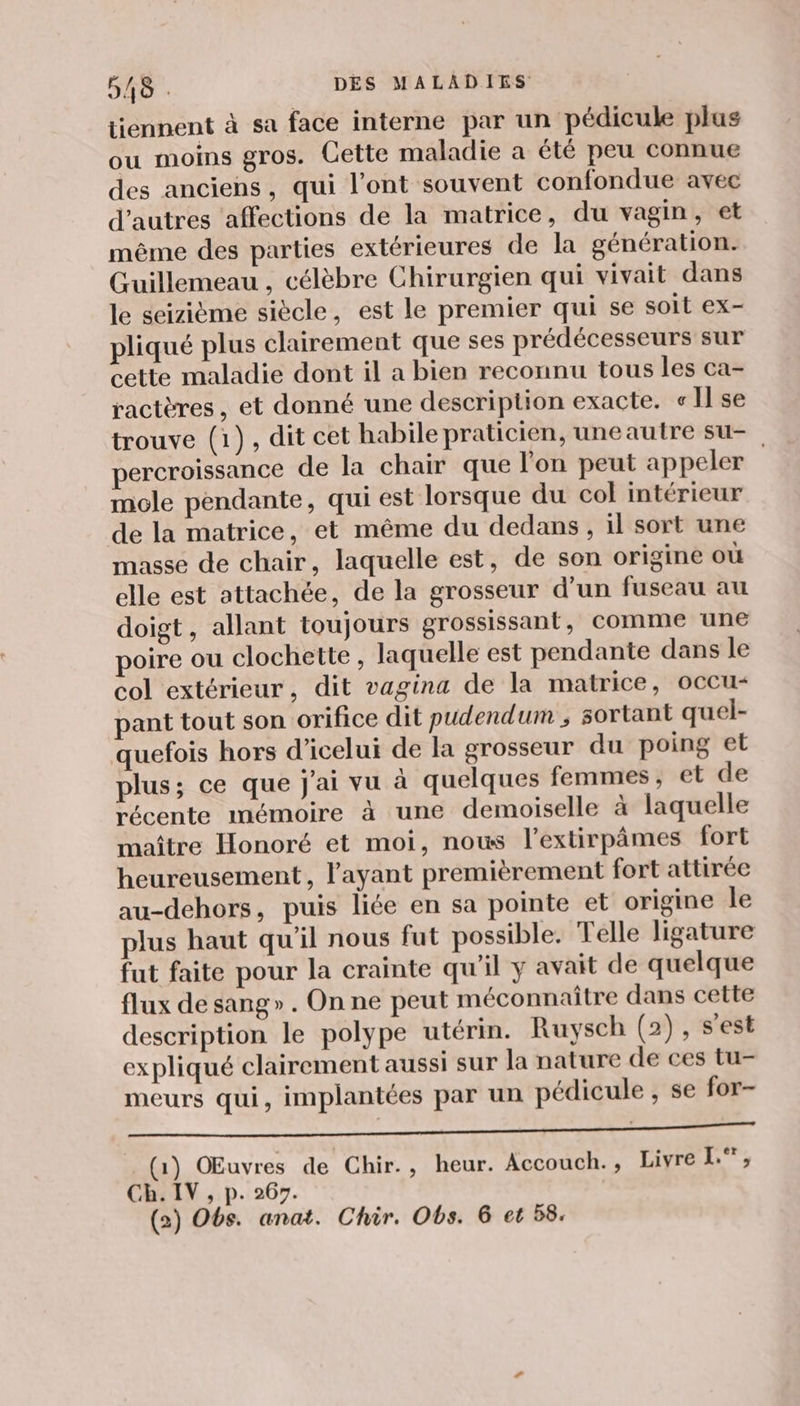 tiennent à sa face interne par un pédicule plus ou moins gros. Cette maladie a été peu connue des anciens, qui l’ont souvent confondue avec d’autres affections de la matrice, du vagin, et même des parties extérieures de la génération. Guillemeau , célèbre Chirurgien qui vivait dans le seizième siècle, est le premier qui se soit ex- pliqué plus clairement que ses prédécesseurs sur cette maladie dont il a bien reconnu tous les ca- ractères, et donné une description exacte. «Il se trouve (1), dit cet habile praticien, uneautre su- percroissance de la chair que l’on peut appeler | mole pendante, qui est lorsque du col intérieur de la matrice, et même du dedans, il sort une masse de chair, laquelle est, de son origine où elle est attachée, de la grosseur d’un fuseau au doigt, allant toujours grossissant, comme une poire ou clochette, laquelle est pendante dans le col extérieur, dit vagina de la matrice, occu- pant tout son orifice dit pudendum ; sortant quel- quefois hors d’icelui de la grosseur du poing et plus; ce que j'ai vu à quelques femmes, et de récente mémoire à une demoiselle à laquelle maître Honoré et moi, nous l’extirpâmes fort heureusement, l'ayant premièrement fort attirée au-dehors, puis liée en sa pointe et origine le plus haut qu’il nous fut possible. Telle ligature fut faite pour la crainte qu'il y avait de quelque flux de sang». On ne peut méconnaître dans cette description le polype utérin. Ruysch (2), s'est expliqué clairement aussi sur la nature de ces tu- meurs qui, implantées par un pédicule , se for- LE EL LR IR LT h  % (1) Œuvres de Chir., heur. Accouch., Livre L.°, Ch. IV, p. 267. (2) Obs. anat. Chir. Obs. 6 et 58.