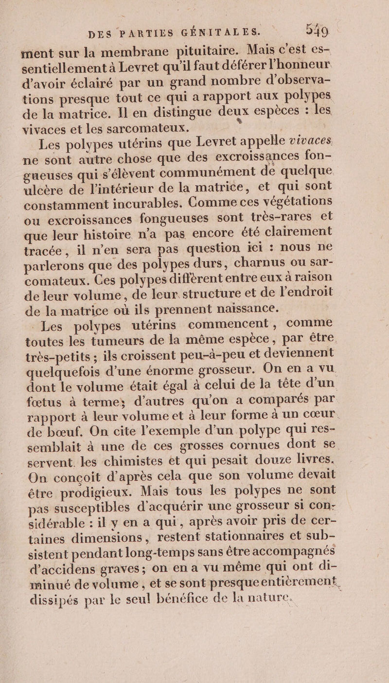 ment sur la membrane pituitaire. Mais c'est es- sentiellement à Levret qu'il faut déférer l'honneur d’avoir éclairé par un grand nombre d'observa- tions presque tout ce qui a rapport aux polypes de la matrice. Il en distingue deux espèces : les vivaces et les sarcomateux. | | Les polypes utérins que Levret appelle vivaces. ne sont autre chose que des excroissances fon- gueuses qui s'élèvent communément de quelque ulcère de l'intérieur de la matrice, et qui sont constamment incurables. Comme ces végétations ou excroissances fongueuses sont très-rares et que leur histoire n’a pas encore été clairement tracée, il n’en sera pas question ici : nous ne parlerons que des polypes durs, charnus ou sar- comateux. Ces polypes diffèrent entre eux à raison de leur volume, de leur structure et de l'endroit de la matrice où ils prennent naïssance. Les polypes utérins commencent, comme toutes les tumeurs de la même espèce, par être. très-petits ; ils croissent peu-à-peu et deviennent quelquefois d’une énorme grosseur. On en a vu dont le volume était égal à celui de la tête d'un fœtus à terme; d’autres qu'on a comparés par rapport à leur volume et à leur forme à un cœur. de bœuf. On cite l'exemple d’un polype qui res- semblait à une de ces grosses cornues dont se. servent. les chimistes ét qui pesait douze livres. On conçoit d’après cela que son volume devait être prodigieux. Mais tous les polypes ne sont pas susceptibles d'acquérir une grosseur Si CON- sidérable : il y en a qui, après avoir pris de cer- taines dimensions, restent stationnaires et sub- sistent pendant long-temps sans être accompagnés d’accidens graves; on en a vu même qui ont di- minué de volume , et se sont presque entièrement. dissipés par Le seul bénéfice de la nature,