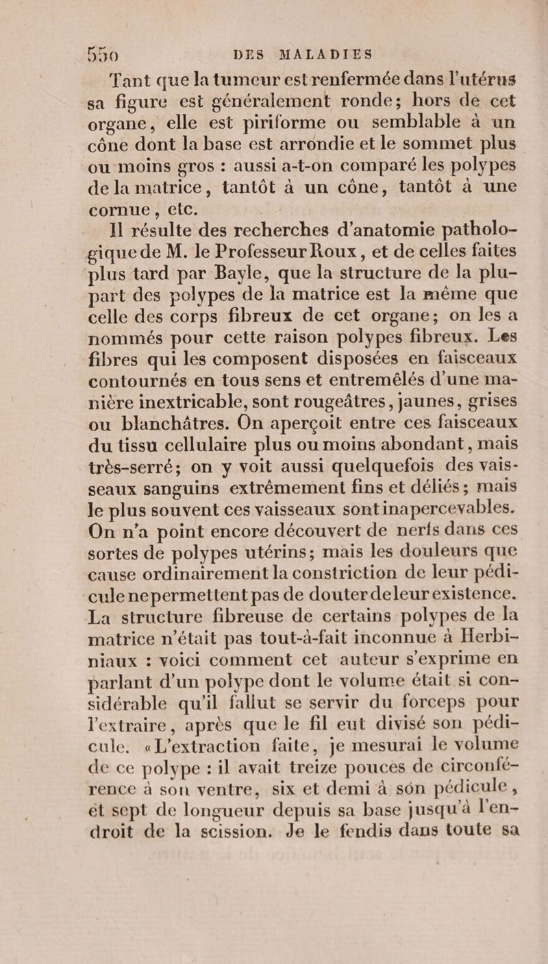Tant que la tumeur estrenfermée dans l'utérus sa figure est généralement ronde; hors de cet organe, elle est piriforme ou semblable à un cône dont la base est arrondie et le sommet plus ou moins gros : aussi a-t-on comparé les polypes de la matrice, tantôt à un cône, tantôt à une cornue , elc. Il résulte des recherches d'anatomie patholo- gique de M. le Professeur Roux, et de celles faites plus tard par Bayle, que la structure de la plu- part des polypes de la matrice est la même que celle des corps fibreux de cet organe; on les a nommés pour cette raison polypes fibreux. Les fibres qui les composent disposées en faisceaux contournés en tous sens et entremêlés d’une ma- nière inextricable, sont rougeâtres, jaunes, grises ou blanchâtres. On aperçoit entre ces faisceaux du tissu cellulaire plus ou moins abondant, mais très-serré; on y voit aussi quelquefois des vais- seaux sanguins extrêmement fins et déliés; mais le plus souvent ces vaisseaux sontinapercevables. On n’a point encore découvert de nerfs dans ces sortes de polypes utérins; mais les douleurs que cause ordinairement la constriction de leur pédi- culenepermettent pas de douter deleur existence. La structure fibreuse de certains polypes de la matrice n’était pas tout-à-fait inconnue à Herbi- niaux : Voici comment cet auteur s'exprime en parlant d’un polype dont le volume était si con- sidérable qu'il fallut se servir du forceps pour l'extraire, après que le fil eut divisé son pédi- cule, «L'extraction faite, je mesurai le volume de ce polype : il avait treize pouces de circonfé- rence à son ventre, six et demi à son pédicule, ét sept de longueur depuis sa base jusqu’à l'en- droit de la scission. Je le fendis dans toute sa