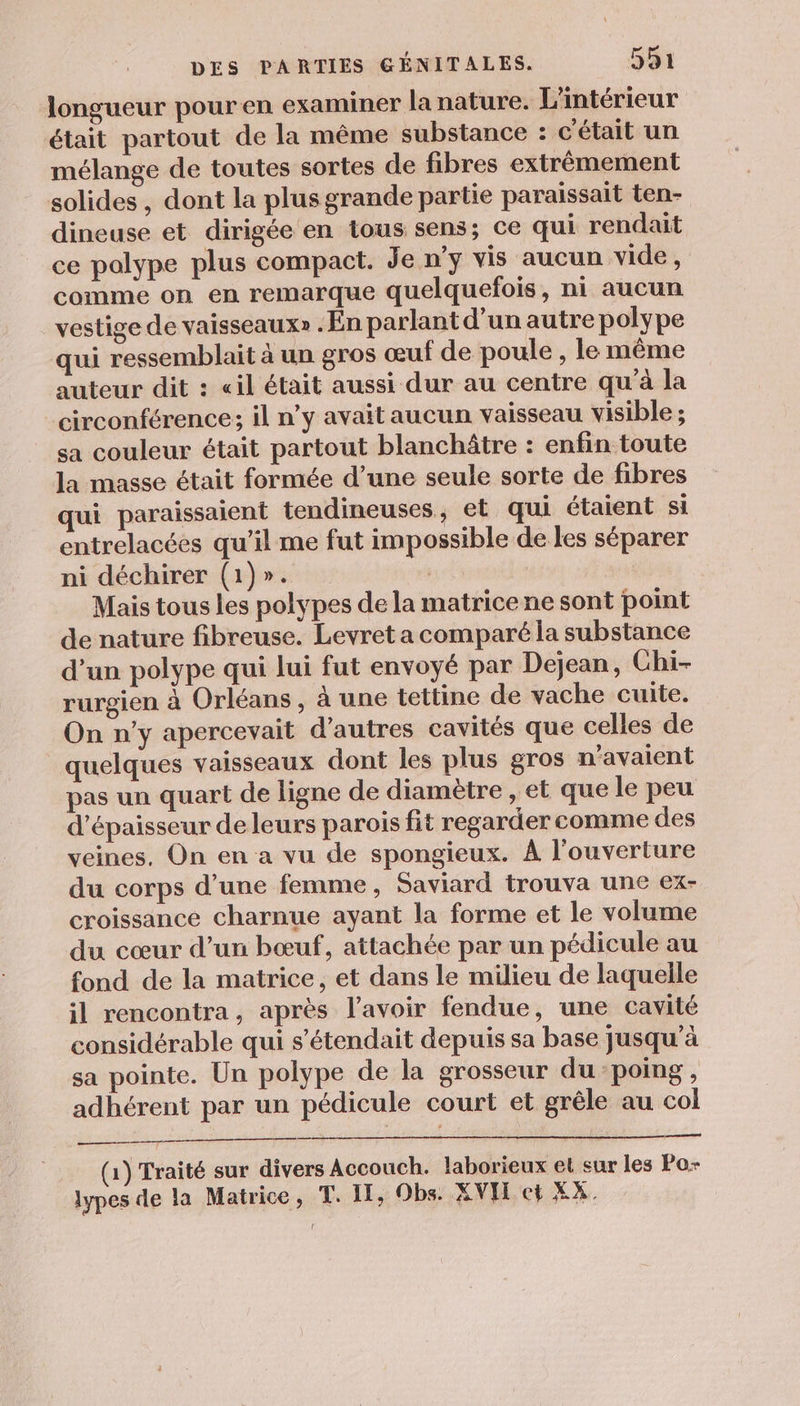 longueur pouren examiner la nature. L'intérieur était partout de la même substance : c'était un mélange de toutes sortes de fibres extrêmement solides , dont la plus grande partie paraissait ten- dineuse et dirigée en tous sens; ce qui rendait ce polype plus compact. Je n’y vis aucun vide, comme on en remarque quelquefois, ni aucun vestige de vaisseaux» . En parlant d’un autre polype qui ressemblait à un gros œuf de poule , le même auteur dit : «il était aussi dur au centre qu'à la _circonférence; il n’y avait aucun vaisseau visible ; sa couleur était partout blanchâtre : enfin toute la masse était formée d’une seule sorte de fibres qui paraissaient tendineuses, et qui étaient si entrelacées qu’il me fut impossible de les séparer ni déchirer (1)». | Mais tous les polypes de la matrice ne sont point de nature fibreuse. Levret a comparé la substance d’un polype qui lui fut envoyé par Dejean, Chi- rurgien à Orléans , à une tettine de vache cuite. On n'y apercevait d’autres cavités que celles de quelques vaisseaux dont les plus gros n'avaient pas un quart de ligne de diamètre , et que le peu d'épaisseur de leurs parois fit regarder comme des veines. On en a vu de spongieux. À l'ouverture du corps d’une femme, Saviard trouva une ex- croissance charnue ayant la forme et le volume du cœur d’un bœuf, attachée par un pédicule au fond de la matrice, et dans le milieu de laquelle il rencontra, après l'avoir fendue, une cavité considérable qui s’étendait depuis sa base jusqu’à sa pointe. Un polype de la grosseur du poing, adhérent par un pédicule court et grêle au col een (1) Traité sur divers Accouch. laborieux el sur les Po- lypes de la Matrice, T. II, Obs. XVH ct XX.