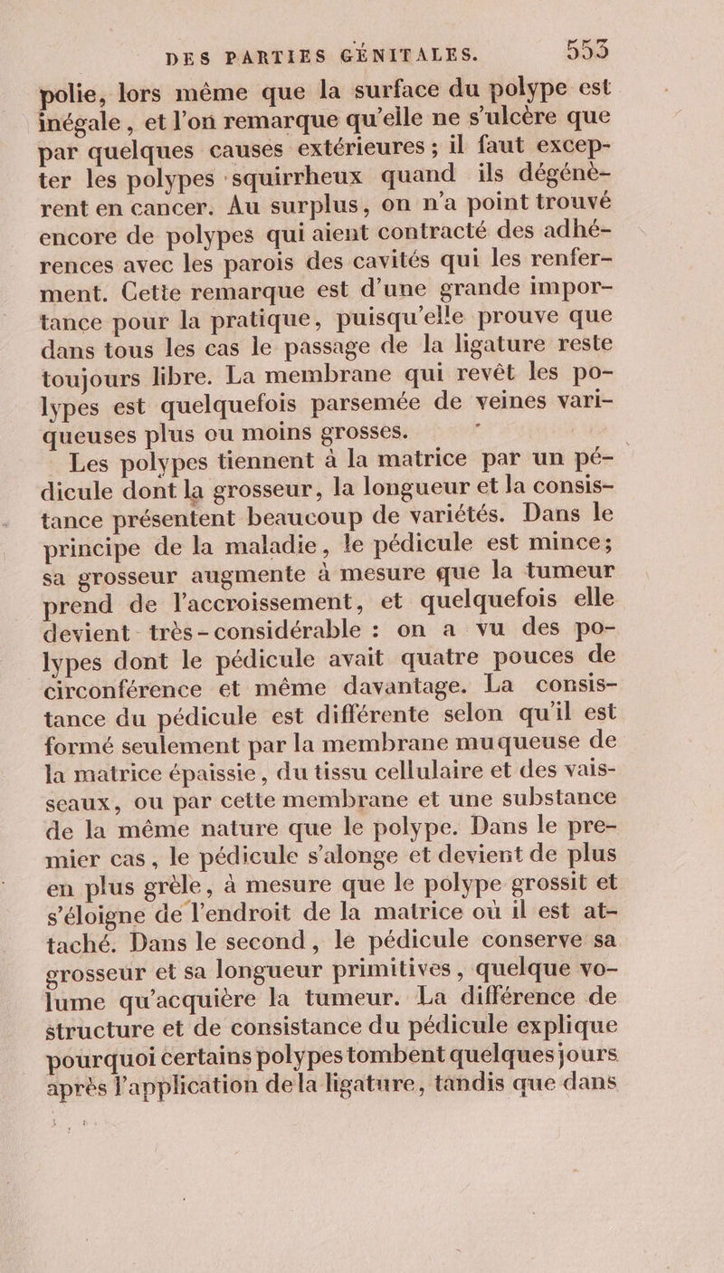 polie, lors même que la surface du polype est inégale , et l’on remarque qu’elle ne s’ulcère que par quelques causes extérieures ; il faut excep- ter les polypes -squirrheux quand ils dégéne- rent en cancer. Au surplus, on n’a point trouvé encore de polypes qui aient contracté des adhé- rences avec les parois des cavités qui les renfer- ment. Cette remarque est d’une grande impor- tance pour la pratique, puisqu'elle prouve que dans tous les cas le passage de la ligature reste toujours libre. La membrane qui revêt les po- lypes est quelquefois parsemée de veines vari- queuses plus ou moins grosses. ; Les polypes tiennent à la matrice par un pé- dicule dont la grosseur, la longueur et la consis- tance présentent beaucoup de variétés. Dans le principe de la maladie, le pédicule est mince; sa grosseur augmente à mesure que la tumeur prend de l'accroissement, et quelquefois elle devient très-considérable : on a vu des po- lypes dont le pédicule avait quatre pouces de circonférence et même davantage. La consis- tance du pédicule est différente selon qu'il est formé seulement par la membrane muqueuse de la matrice épaissie, du tissu cellulaire et des vais- sceaux, ou par cette membrane et une substance de la même nature que le polype. Dans le pre- mier cas, le pédicule s’alonge et devient de plus en plus grèle, à mesure que le polype grossit et s'éloigne de l'endroit de la matrice où il est at- taché. Dans le second, le pédicule conserve sa grosseur et sa longueur primitives, quelque vo- lume qu'acquière la tumeur. La différence de structure et de consistance du pédicule explique pourquoi certains polypes tombent quelques jours après l'application dela ligature, tandis que dans