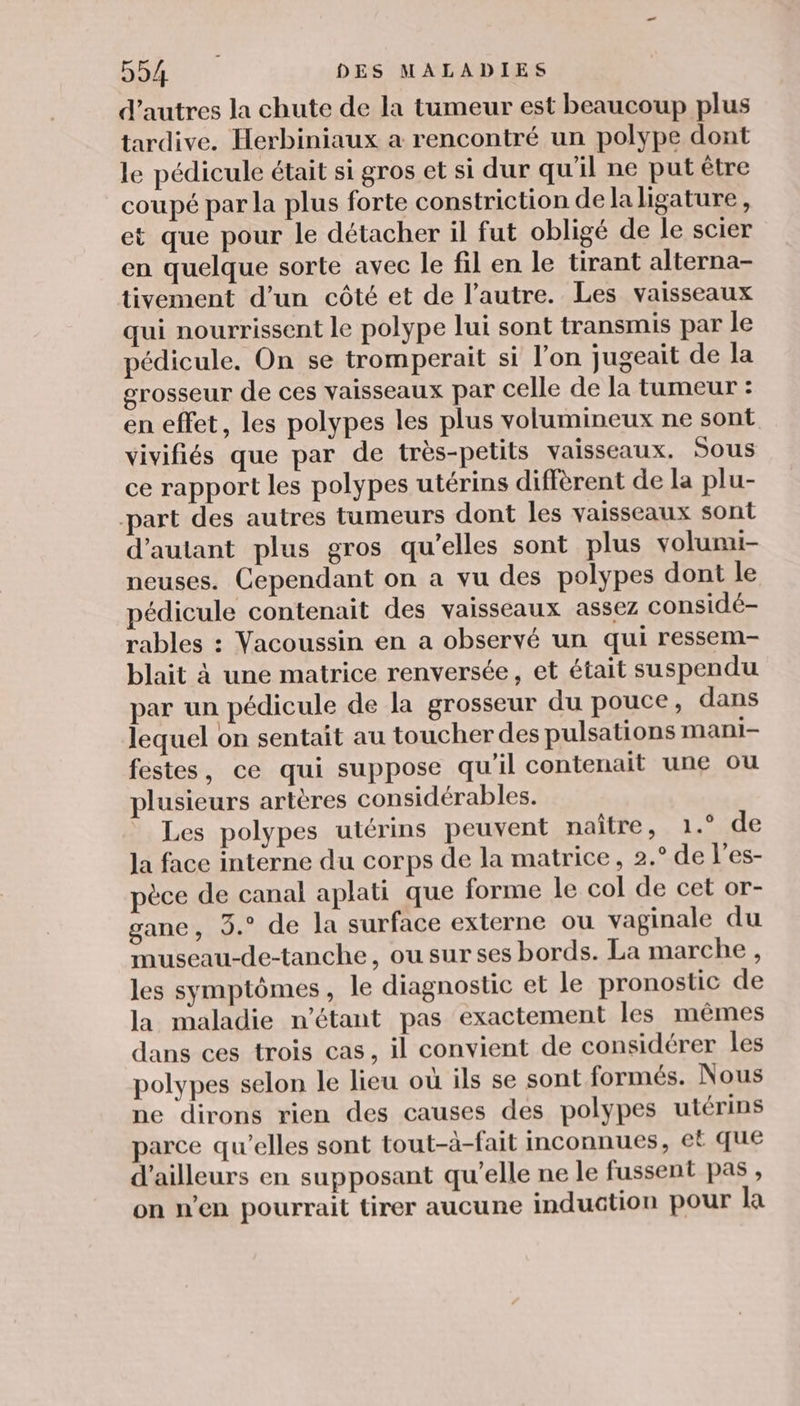 d’autres la chute de la tumeur est beaucoup plus tardive. Herbiniaux a rencontré un polype dont le pédicule était si gros et si dur qu'il ne put être coupé par la plus forte constriction dela ligature, et que pour le détacher il fut obligé de le scier en quelque sorte avec le fil en le tirant alterna- tivement d’un côté et de l’autre. Les vaisseaux qui nourrissent le polype lui sont transmis par le pédicule, On se tromperait si l’on jugeait de la grosseur de ces vaisseaux par celle de la tumeur : en effet, les polypes les plus volumineux ne sont vivifiés que par de très-petits vaisseaux, Sous ce rapport les polypes utérins diffèrent de la plu- part des autres tumeurs dont les vaisseaux sont d'autant plus gros qu’elles sont plus volumi- neuses. Cependant on a vu des polypes dont le pédicule contenait des vaisseaux assez considé- rables : Vacoussin en a observé un qui ressem- blait à une matrice renversée, et était suspendu par un pédicule de la grosseur du pouce, dans lequel on sentait au toucher des pulsations mManNni- festes, ce qui suppose qu'il contenait une ou plusieurs artères considérables. * Les polypes utérins peuvent naître, 1.° de la face interne du corps de la matrice, 2.° de l’es- pèce de canal aplati que forme le col de cet or- gane, 3.° de la surface externe ou vaginale du museau-de-tanche, ou sur ses bords. La marche, les symptômes, le diagnostic et le pronostic de la maladie n'étant pas exactement les mêmes dans ces trois cas, il convient de considérer les polypes selon le lieu où ils se sont formés. Nous ne dirons rien des causes des polypes utérins arce qu’elles sont tout-à-fait inconnues, ef que d’ailleurs en supposant qu’elle ne le fussent pas, on n’en pourrait tirer aucune induction pour la