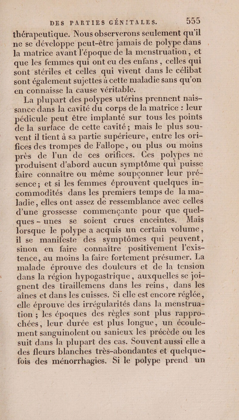 thérapeutique. Nous observerons seulement qu'il ne se développe peut-être jamais de polype dans la matrice avant l'époque de la menstruation, et que les femmes qui ont eu des enfans , celles qui sont stériles et celles qui vivent dans le célibat sont également sujettes à cette maladie sans qu'on en connaisse la cause véritable. La plupart des polypes utérins prennent nais- sance dans la cavité du corps de la matrice : leur pédicule peut être implanté sur tous les points de la surface de cette cavité; mais le plus sou- vent il tient à sa partie supérieure, entre les ori- fices des trompes de Fallope, ou plus ou moins près de l’un de ces orifices. Ces polypes ne produisent d’abord aucun symptôme qui puisse faire connaître ou même soupçonner leur pré- sence; et si les femmes éprouvent quelques in- commodités dans les premiers temps de la ma- ladie, elles ont assez de ressemblance avec celles d’une grossesse commençante pour que quel- ques-unes se soient crues enceintes. Mais lorsque le polype a acquis un certain volume, il se manifeste des symptômes qui peuvent, sinon en faire connaître positivement l’exis- tence, au moins la faire fortement présumer. La malade éprouve des douleurs et de la tension dans la région hypogastrique, auxquelles se joi- gnent des tiraillemens dans les reins, dans les aînes et dans les cuisses. Si elle est encore réglée, elle éprouve des irrégularités dans la menstrua- tion ; les époques des règles sont plus rappro- chées, leur durée est plus longue, un écoule- ment sanguinolent ou sanieux les précède ou les suit dans la plupart des cas. Souvent aussi elle a des fleurs blanches très-abondantes et quelque- fois des ménorrhagies. Si le polype prend un