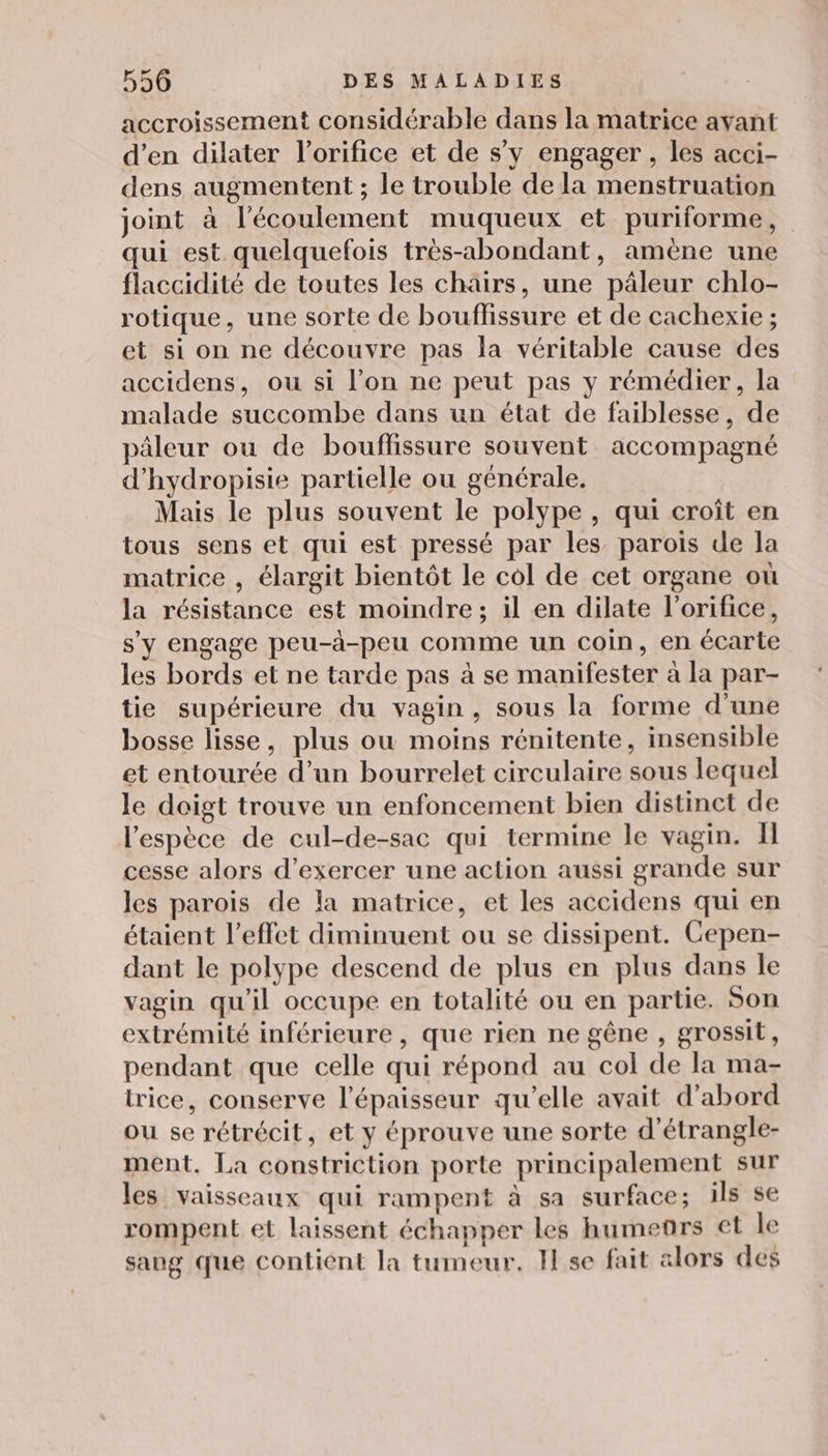 accroissement considérable dans la matrice avant d'en dilater l’orifice et de s’y engager , les acci- dens augmentent ; le trouble de la menstruation joint à l'écoulement muqueux et puriforme, qui est quelquefois très-abondant, amène une flaccidité de toutes les chairs, une pâäleur chlo- rotique, une sorte de bouflissure et de cachexie ; et si on ne découvre pas la véritable cause des accidens, ou si l’on ne peut pas y rémédier, la malade succombe dans un état de faiblesse, de pâleur ou de bouffissure souvent accompagné d'hydropisie partielle ou générale. Mais le plus souvent le polype , qui croît en tous sens et qui est pressé par les parois de la matrice , élargit bientôt le col de cet organe où la résistance est moindre; il en dilate l’orifice, s'y engage peu-à-peu comme un coin, en écarte les bords et ne tarde pas à se manifester à la par- tie supérieure du vagin, sous la forme d'une bosse lisse, plus ou moins rénitente, insensible et entourée d’un bourrelet circulaire sous lequel le doigt trouve un enfoncement bien distinct de l'espèce de cul-de-sac qui termine le vagin. Il cesse alors d'exercer une action aussi grande sur les parois de la matrice, et les accidens qui en étaient l’effet diminuent ou se dissipent. Cepen- dant le polype descend de plus en plus dans le vagin qu'il occupe en totalité ou en partie. Son extrémité inférieure, que rien ne gêne , grossit, pendant que celle qui répond au col de la ma- trice, conserve l'épaisseur qu’elle avait d’abord ou se rétrécit, et y éprouve une sorte d’étrangle- ment. La constriction porte principalement sur les vaisseaux qui rampent à sa surface; ils se rompent et laissent échapper les hume®rs et le sang que contient la tumeur. Il se fait alors des