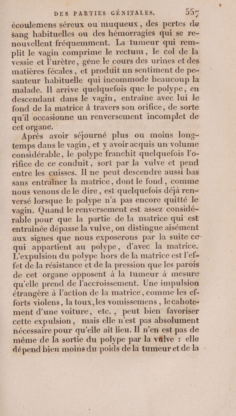 7, DES PARTIES GÉNITALES. D écoulemens séreux ou muqueux, des pertes de sang habituelles ou des hémorragies qui se re- nouvellent fréquemment. La tumeur qui rem- plit le vagin comprime le rectum, le col de la vessie et l’urètre, gêne le cours des urines et des matières fécales, et produit un sentiment de pe= santeur habituelle qui incommode beaucoup la malade. Il arrive quelquefois que le polype, en descendant dans le vagin, entraîne avec lui le fond de la matrice à travers son orifice, de sorte qu’il occasionne un renversement incomplet de cet organe. ; Après avoir séjourné plus ou moins long- temps dans le vagin, et y avoir acquis un volume considérable, le polype franchit quelquefois lo- rifice de ce conduit, sort par la vulve et pend entre les cuisses. Il ne peut descendre aussi bas sans entraîner la matrice, dont le fond, comme nous venons de le dire , est quelquefois déjà ren- versé lorsque le polype n’a pas encore quitté le vagin. Quand le renversement est assez considé- rable pour que la partie de la matrice qui est entraînée dépasse la vulve, on distingue aisément aux signes que nous exposerons par la suite ce qui appartient au polype, d'avec la matrice. L’expulsion du polype hors de la matrice est l’ef- fet de la résistance et de la pression que les parois de cet organe opposent à la tumeur à mesure qu’elle prend de l'accroissement. Une impulsion étrangère à l’action de la matrice , comme les ef- forts violens, la toux,les vomissemens , lecahote- ment d’une voiture, etc., peut bien favoriser cette expulsion, mais elle n’est pas absolument nécessaire pour qu’elle ait lieu. Il n’en est pas de même de la sortie du polype par la välve : elle dépend bien moins du poids dela tumeur et de la