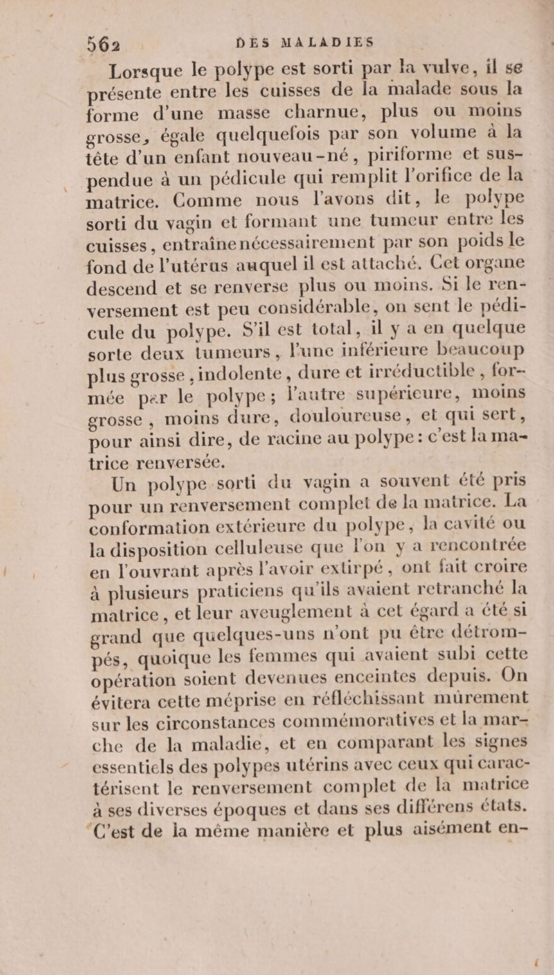 Lorsque le polype est sorti par la vulve, il se présente entre les cuisses de la malade sous la forme d’une masse charnue, plus ou moins grosse, égale quelquefois par son volume à la tête d’un enfant nouveau-né, piriforme et sus- pendue à un pédicule qui remplit l'orifice de la matrice. Comme nous l'avons dit, le polype sorti du vagin et formant une tumeur entre les cuisses, entraînenécessairement par son poids le fond de l'utérus auquel il est attaché. Cet organe descend et se renverse plus ou moins. Si le ren- versement est peu considérable, on sent le pédi- cule du polype. S'il est total, il y a en quelque sorte deux tumeurs, l’une inférieure beaucoup plus grosse , indolente, dure et irréductible , for- mée per le polype; l'autre supérieure, InoiNns grosse, moins dure, douloureuse, et qui sert, pour ainsi dire, de racine au polype: c'est la ma- trice renversée. Un polype sorti du vagin a souvent été pris pour un renversement complet de la matrice. La conformation extérieure du polype, la cavité ou la disposition celluleuse que l'on y a rencontrée en l'ouvrant après l'avoir extirpé, ont fait croire à plusieurs praticiens qu'ils avaient retranché la matrice , et leur aveuglement à cet égard a été si grand que quelques-uns n'ont pu être détrom- pés, quoique les femmes qui avaient subi cette opération soient devenues enceintes depuis. On évitera cette méprise en réfléchissant mürement sur les circonstances commémoratives et la mar- che de la maladie, et en comparant les signes essentiels des polypes utérins avec ceux qui Carac- térisent le renversement complet de la matrice à ses diverses époques et dans ses différens états. ‘C'est de ia même manière et plus aisément en-