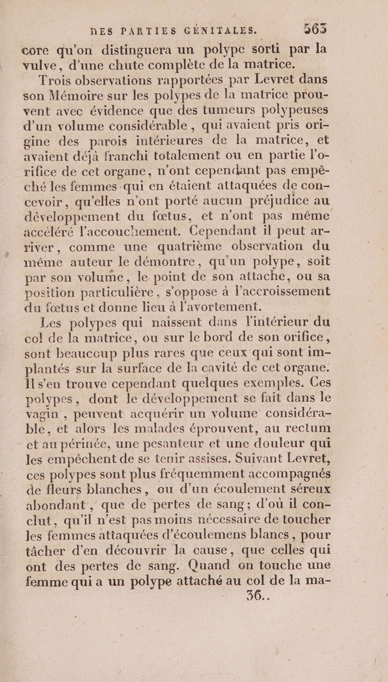 core qu'on distinguera un polype sorti par la vulve, d’une chute complète de la matrice. Trois observations rapportées par Levret dans son Mémoire sur les polypes de la matrice prou- vent avec évidence que des tumeurs polypeuses d’un volume considérable , qui avaient pris ori- gine des parois intérieures de la matrice, et avaient déjà franchi totalement ou en partie lo- rifice de cet organe, n’ont cependant pas empè- ché les femmes qui en étaient attaquées de con- cevoir, qu’elles n’ont porté aucun préjudice au développement du fœtus, et n'ont pas même accéléré l'accouchement. Cependant il peut ar- river, commé une quatrième observation du même auteur le démontre, qu’un polype, soit par son volume, le point de son attache, ou sa position particulière, s'oppose à l'accroissement du fœtus et donne lieu à l'avortement. Les polypes qui naissent dans l'intérieur du col de la matrice, ou sur le bord de son orifice, sont beaucoup plus rares que ceux qui sont im- plantés sur la surface de la cavité de cet organe. Îls’en trouve cependant quelques exemples. Ces polypes, dont le développement se fait dans le vagin , peuvent acquérir un volume considéra- ble, et alors les malades éprouvent, au rectum et au périnée, une pesanteur et une douleur qui les empêchent de se tenir assises. Suivant Levret, ces polypes sont plus fréquemment accompagnés de fleurs blanches, ou d’un écoulement séreux abondant , que de pertes de sang; d’où il con- les femmes attaquées d’écoulemens blancs, pour tâcher d’en découvrir la cause, que celles qui ont des pertes de sang. Quand on touche une femme qui a un polype attaché au col de la ma- 30...