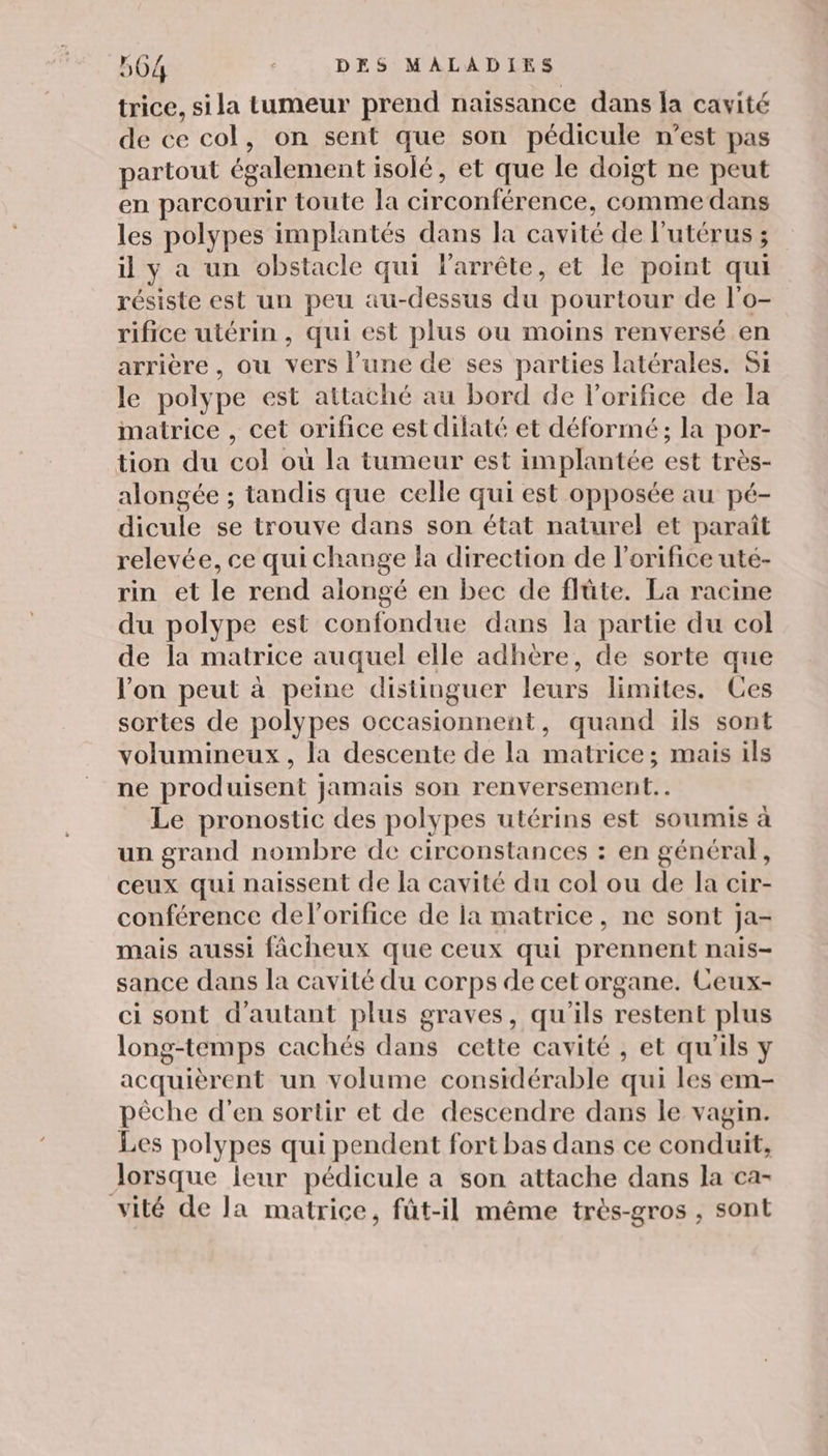 trice, si la tumeur prend naissance dans la cavité de ce col, on sent que son pédicule n’est pas partout ég galement isolé, et que le doigt ne peut en parcourir toute la circonférence, comme dans les polypes implantés dans la cavité de l'utérus ; il ya un obstacle qui larrête, et le point qui résiste est un peu au-dessus du pourtour de l'o- rifice utérin , qui est plus ou moins renversé en arrière, ou vers l’une de ses parties latérales. Si le polype est attaché au bord de l’orifice de la matrice , cet orifice est dilaté et déformé; la por; tion du col où la tumeur est implantée est très- alongée ; tandis que celle qui est opposée au pé- dicule se trouve dans son état naturel et paraît relevée, ce qui change la direction de l’orifice uté- rin et le rend alongé en bec de flûte. La racine du polype est confondue dans la partie du col de la matrice auquel elle adhère, de sorte que Von peut à peine distinguer leurs limites. Ces sortes de polypes occasionnent, quand ils sont volumineux, la descente de la matrice; mais ils ne produisent jamais son renversement.. Le pronostic des polypes utérins est soumis à un grand nombre de circonstances : en général, ceux qui naissent de la cavité du col ou de la cir- conférence del'orifice de ia matrice, ne sont ja- mais aussi fâcheux que ceux qui prennent nais- sance dans la cavité du corps de cet organe. Ceux- ci sont d'autant plus graves, qu'ils restent plus long-temps cachés dans cette cavité , et qu'ils y acquièrent un volume considérable qui les em- pèche d’en sortir et de descendre dans le vagin. Les polypes qui pendent fort bas dans ce conduit, Jorsque leur pédicule a son attache dans la ca- vité de la matrice, fût-il même très-gros , sont