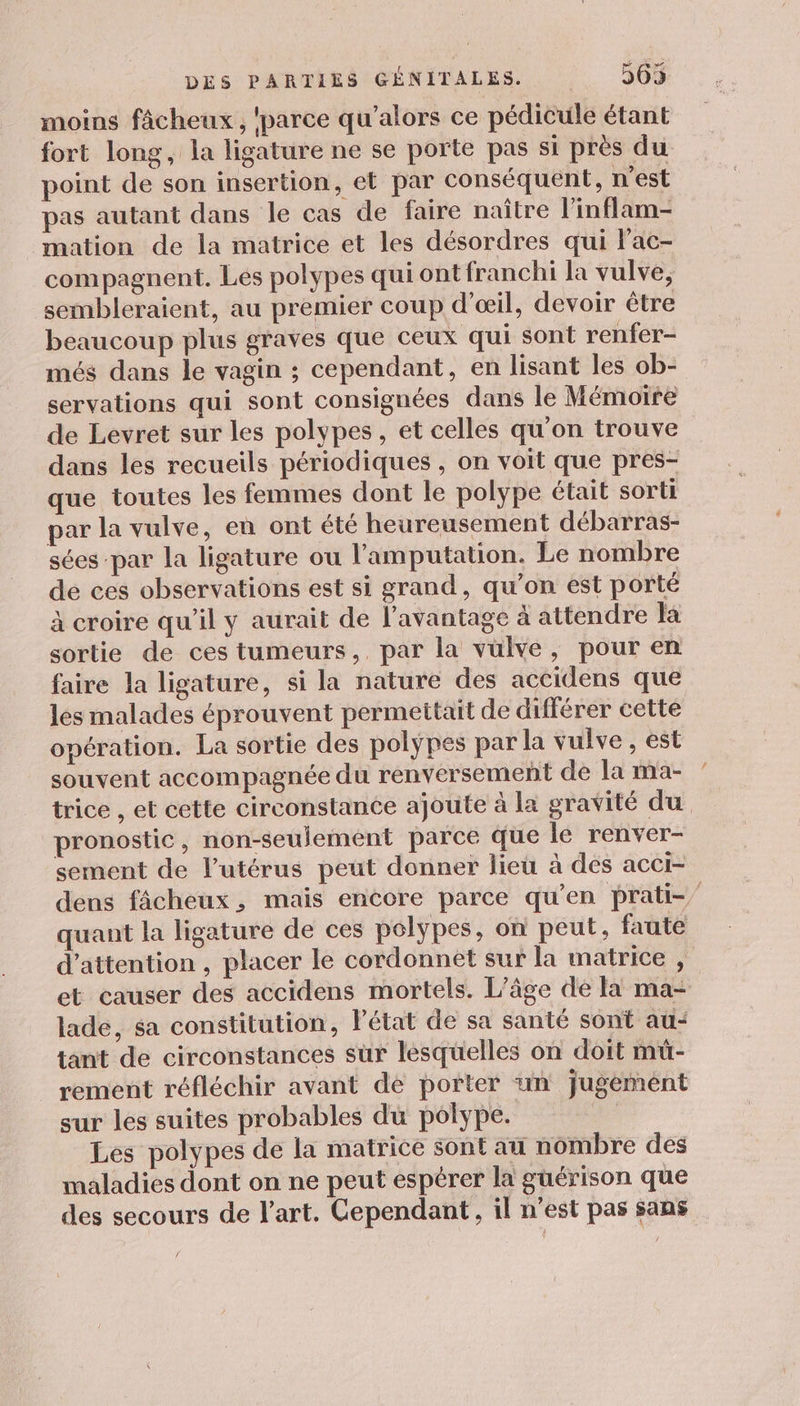 moins fâcheux , ‘parce qu’alors ce pédicule étant fort long, la ligature ne se porte pas si près du point de son insertion, et par conséquent, n’est pas autant dans le cas de faire naître l’inflam- mation de la matrice et les désordres qui lac- compagnent. Les polypes qui ont franchi la vulve, sembleraient, au premier coup d'œil, devoir être beaucoup plus graves que ceux qui sont renfer- més dans le vagin ; cependant, en lisant les ob- servations qui sont consignées dans le Mémoïre de Levret sur les polypes, et celles qu'on trouve dans les recueils périodiques , on voit que pres- que toutes les femmes dont le polype était sorti par la vulve, en ont été heureusement débarras- sées par la ligature ou l’'amputation. Le nombre de ces observations est si grand, qu’on est porté à croire qu’il y aurait de l’avantage à attendre la sortie de ces tumeurs, par la vülve, pour en faire la ligature, si la nature des accidens que les malades éprouvent permettait de différer cette opération. La sortie des polyÿpes par la vulve , est souvent accompagnée du renversement de la ma- trice , et cette circonstance ajoute à La gravité du pronostic, non-seulement parce que le renver- sement de l'utérus peut donner lieu à des acci- dens fâcheux, mais encore parce qu’en prati-” quant la ligature de ces polypes, on peut, faute d'attention , placer le cordonnèt sur la matrice , et causer des accidens mortels. L'âge de la ma- lade, sa constitution, Pétat de sa santé sont au: tant de circonstances sur lesquelles on doit mü- rement réfléchir avant dé porter un jugemént sur les suites probables du polype. | Les polypes de la matrice sont au nombre des maladies dont on ne peut espérer la guérison que des secours de l'art. Cependant, il n'est pas sans