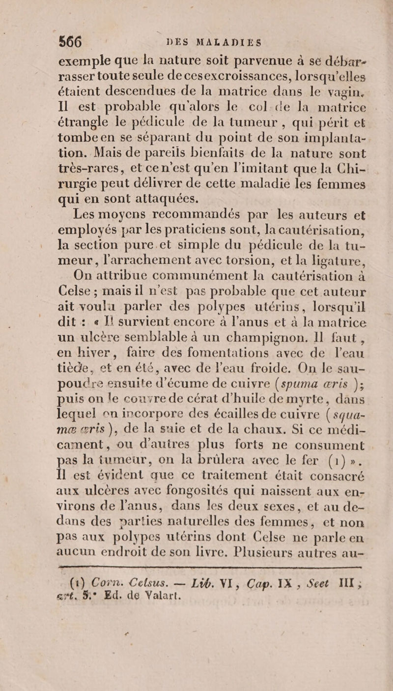 exemple que la nature soit parvenue à se débar- rasser toute seule de cesexcroissances, lorsqu'elles étaient descendues de la matrice dans le vagin. Il est probable qu'alors le col:de la matrice étrangle le pédicule de la tumeur , qui périt et tombe en se séparant du point de son implanta- tion. Mais de pareils bienfaits de la nature sont très-rares, et cen'est qu'en l’imitant que la Chi- rurgie peut délivrer de cette maladie les femmes qui en sont attaquées. Les moyens recommandés par les auteurs et employés par les praticiens sont, la cautérisation, la section pure.et simple du pédicule de la tu- meur , l'arrachement avec torsion, et la ligature, On attribue communément la cautérisation à Celse ; mais il n'est pas probable que cet auteur ait voulu parler des polypes utérins, lorsqu'il dit : « 1! survient encore à l'anus et à la matrice un ulcère semblable à un champignon. 11 faut, en hiver, faire des fomentations avec de l’eau tiède, et en été, avec de l’eau froide. On le sau- poudre ensuite d'écume de cuivre (spuma æris ); puis on le couvre de cérat d'huile de myrte, dans lequel on incorpore des écailles de cuivre ( squa- ma æris ), de la suie et de la chaux. Si ce médi- cament, ou d’autres plus forts ne consument as la tumeur, on la brülera avec le fer (1)». l est évident que ce traitement était consacré aux ulcères avec fongosités qui naissent aux en- virons de l'anus, dans les deux sexes, et au de- dans des parties naturelles des femmes, et non pas aux polypes utérins dont Celse ne parle en aucun endroit de son livre. Plusieurs autres au- (1) Corn. Celsus. — Lib. VI, Cap. IX , Seet NII; cmt. 5° Ed. dé Valart.