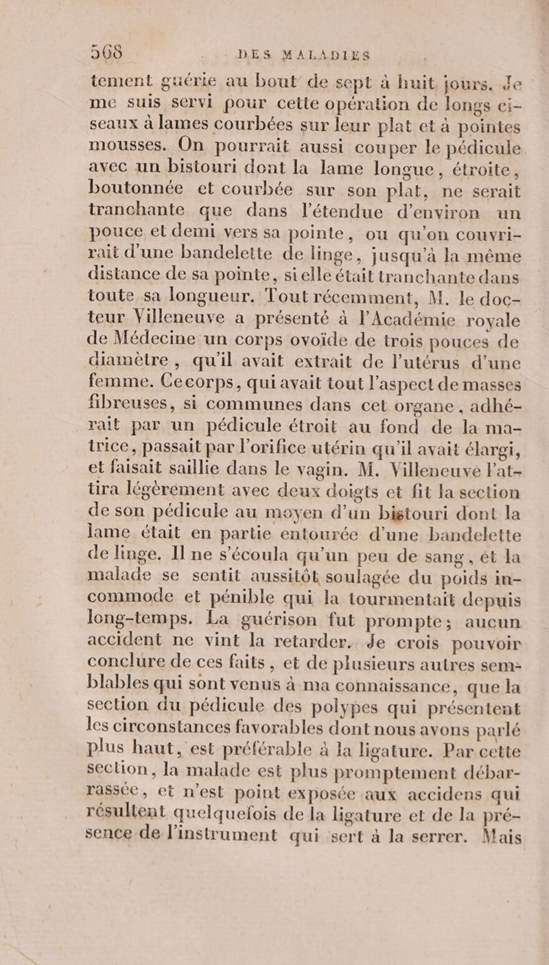 tement guérie au bout de sept à huit. jours. de me suis servi pour cette opération de longs ci- seaux à lames courbées sur leur plat et à pointes mousses. On pourrait aussi couper le pédicule. avec un bistouri dont la lame longue, étroite, boutonnée et courbée sur son plat, ne serait tranchante que dans l’étendue d'environ un pouce et demi vers sa pointe, ou qu’on couvri- rait d'une bandelette de linge, jusqu’à la même distance de sa pointe, sielle était tranchante dans toute sa longueur. Tout récemment, M. le doc- teur Villeneuve à présenté à l'Académie royale de Médecine un corps ovoïde de trois pouces de diamètre , qu'il avait extrait de l’utérus d’une femme. Cecorps, qui avait tout l'aspect de masses fibreuses, si communes dans cet organe , adhé- _rait par un pédicule étroit au fond de la ma- trice, passait par l’orifice utérin qu'il avait élargi, et faisait saillie dans le vagin. M. Villeneuve F'at- tira légèrément avec deux doigts et fit la section de son pédicule au moyen d’un bistouri dont la lame était en partie entourée d’une bandelette de linge. Il ne s’écoula qu’un peu de sang , ét la malade se sentit aussitôt soulagée du poids in- commode et pénible qui la tourmentait depuis long-temps. La guérison fut prompte; aucun accident ne vint la retarder. Je crois pouvoir conclure de ces faits, et de plusieurs autres sem: blables qui sont venus à ma connaissance, que la section du pédicule des polypes qui présentent les circonstances favorables dont nous avons parlé plus haut, est préférable à la ligature. Par cette section, la malade est plus promptement débar- rasséc, et n’est point exposée aux accidens qui résultent quelquefois de la ligature et de la pré- sence de l'instrument qui sert à la serrer. Mais