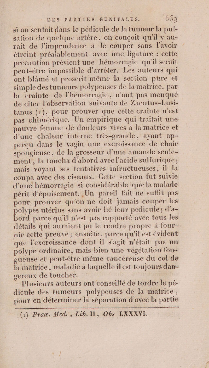 si on sentait dans le pédicule de la tumeur la pul- sation de quelque artère, on conçoit qu'il y au- rait de l’imprudence à le couper sans Pavoir étreint préalablement avec une ligature : cette précaution prévient une hémorragie qu'il serait peut-être impossible d'arrêter. Les auteurs qui ont blämé et proscrit même la section püre et simple des tumeurs polypeuses de la matrice, par la crainte de lhémorragie, n'ont pas manqué de citer l'observation suivante de Zacutus-Lusi- tanus (1), pour prouver que cette crainte n’est pas chimérique. Un empirique qui traitait une pauvre femme de douleurs vives à la matrice et d’une chaleur interne très-grande, ayant ap- perçu dans le vagin une excroissance de chair spongieuse, de la grosseur d’uné amande seule- ment, la toucha d’abord avec l'acide sulfurique ; mais voyant ses tentatives infructueuses, il la coupa avec des ciseaux. Cette section fut suivie d’une hémorragie si considérable que la malade périt d'épuisement. Un pareil fait ne suffit pas pour. prouver qu’on ne doit jamais couper les polypes utérins sans avoir lié leur pédicule ; d'a- bord parce qu'il n’est pas rapporté avec tous les détails qui auraient pu le rendre propre à four- nir cette preuve ; ensuite, parce qu'il est évident que l’excraissance dont il s’agit n'était pas un polype ordinaire, mais bien une végétation fon- gueuse et peut-être même cancéreuse du col de la matrice, maladie à laquelle ilest toujours dan- géreux de toucher. | Plusieurs auteurs ont conseillé de tordre le pé- dicule des tumeurs polypeuses de la matrice, pour en déterminer la séparation d’avec la partie (Gi) Praæ. Med, Lib. 1, Obs LXXXVI.