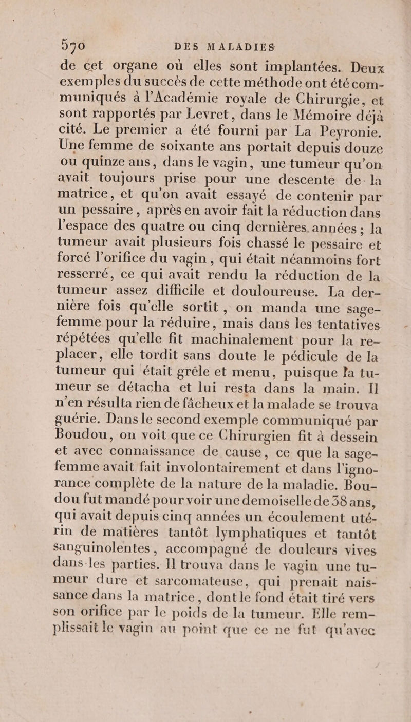 de cet organe où elles sont implantées. Deux exemples du succès de cette méthode ont été com- muniqués à l’Académie royale de Chirurgie, et sont rapportés par Levret, dans le Mémoire déja cité, Le premier a été fourni par La Peyronie. Une femme de soixante ans portait depuis douze ou quinze ans, dans le vagin, une tumeur qu’on avait toujours prise pour une descente de: la matrice, et qu'on avait essayé de contenir par un pessaire , après en avoir fait la réduction dans l'espace des quatre ou cinq dernières. années ; la tumeur avait plusieurs fois chassé le pessaire et forcé l’orifice du vagin , qui était néanmoins fort resserré, ce qui avait rendu la réduction de la tumeur assez difficile et douloureuse. La der- niere fois qu'elle sortit, on manda une sage- femme pour la réduire, mais dans les tentatives répétées qu'elle fit machinalement pour la re- placer, elle tordit sans doute le pédicule de la tumeur qui était grêle et menu, puisque la tu- meur se détacha et lui resta dans la main. I] n'en résulta rien de fâcheux et la malade se trouva guérie, Dans le second exemple communiqué par Boudou, on voit que ce Chirurgien fit à dessein et avec connaissance de cause, ce que la sage- femme avait fait involontairement et dans l'igno- rance complète de la nature de la maladie. Bou- dou fut mandé pour voir une demoiselle de 38 ans, qui avait depuis cinq années un écoulement uté- rin de matières tantôt lymphatiques et tantôt Sanguinolentes, accompagné de douleurs vives dans-les parties. Il trouva dans le vagin une tu- meur dure et sarcomateuse, qui prenait nais- sance dans la matrice, dont le fond était tiré vers son orifice par le poids de la tumeur. Elle rem- plissait le vagin au point que ce ne fut qu'avec