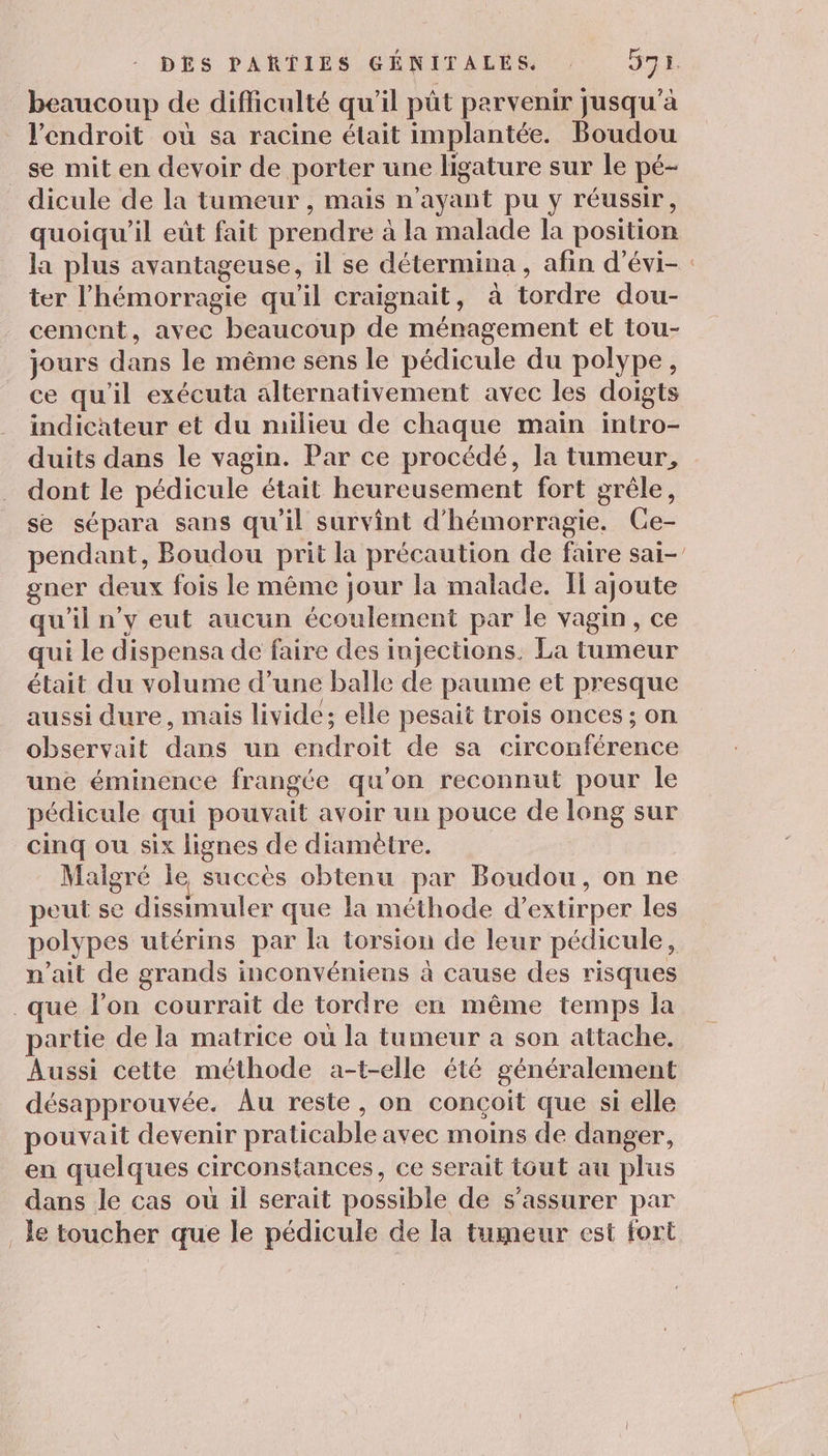 beaucoup de difficulté qu'il pût parvenir jusqu'à l'endroit où sa racine était implantée. Boudou se mit en devoir de porter une ligature sur le pé- dicule de la tumeur , mais n'ayant pu y réussir, quoiqu'il eût fait prendre à la malade la position la plus avantageuse, il se détermina, afin d’évi- : ter l’hémorragie qu'il craignait, à tordre dou- cement, avec beaucoup de ménagement et tou- jours dans le même sens le pédicule du polype, ce qu'il exécuta alternativement avec les doigts indicateur et du milieu de chaque main intro- duits dans le vagin. Par ce procédé, la tumeur, dont le pédicule était heureusement fort grêle, se sépara sans qu’il survînt d’hémorragie. Ce- pendant, Boudou prit la précaution de faire sai-’ gner deux fois le même jour la malade. If ajoute qu'il n’y eut aucun écoulement par le vagin, ce qui Le dispensa de faire des injections. La tumeur était du volume d’une balle de paume et presque aussi dure, mais livide; elle pesait trois onces ; on observait dans un endroit de sa circonférence une éminence frangée qu'on reconnut pour le pédicule qui pouvait avoir un pouce de long sur cinq ou six lignes de diamètre. Maigré le succès obtenu par Boudou, on ne peut se dissimuler que la méthode d’extirper les polypes utérins par la torsion de leur pédicule, n'ait de grands inconvéniens à cause des risques _que l’on courrait de tordre en même temps la partie de la matrice où la tumeur a son attache. Aussi cette méthode a-t-elle été généralement désapprouvée. Au reste, on conçoit que si elle pouvait devenir praticable avec moins de danger, en quelques circonstances, ce serait tout au plus dans le cas ou il serait possible de s'assurer par Je toucher que le pédicule de la tumeur est fort