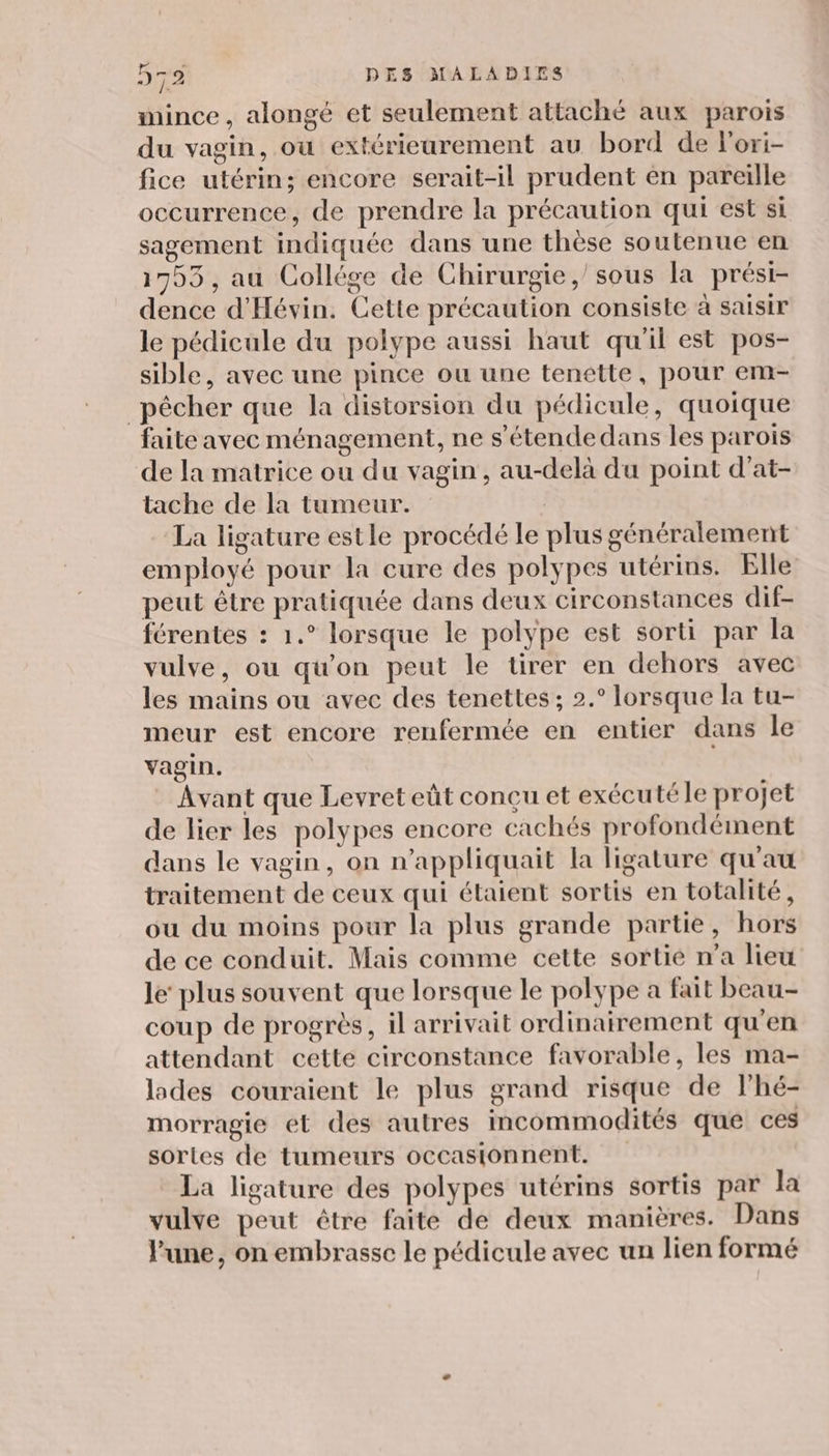 mince, alongé et seulement attaché aux parois du vagin, où extériearement au bord de lori- fice utérin; encore serait-il prudent en pareille occurrence, de prendre la précaution qui est si sagement indiquée dans une thèse soutenue en 1755, au Collége de Chirurgie, sous la prési- dence d'Hévin. Cette précaution consiste à saisir le pédicule du polype aussi haut qu'il est pos- sible, avec une pince ou une tenétte, pour em- pêcher que la distorsion du pédicule, quoique faite avec ménagement, ne s’étendedans les parois de la matrice ou du vagin, au-delà du point d’at- tache de la tumeur. La ligature estle procédé le plus généralement employé pour la cure des polypes utérins. Elle peut être pratiquée dans deux circonstances dif- férentes : 1.° lorsque le polype est sorti par la vulve, ou qu'on peut le tirer en dehors avec les mains ou avec des tenettes ; 2.° lorsque la tu- meur est encore renfermée en entier dans le vagin. Avant que Levret eût concu et exécuté le projet de lier les polypes encore cachés profondément dans le vagin, on n’appliquait la ligature qu'au traitement de ceux qui étaient sortis en totalité, ou du moins pour la plus grande partie, hors de ce conduit. Mais comme cette sortie n’a lieu le’ plus souvent que lorsque le polype a fait beau- coup de progrès, il arrivait ordinairement qu'en attendant cette circonstance favorable, les ma- ldes couraient le plus grand risque de lhé- morragie et des autres incommodités que ces sortes de tumeurs occasionnent. La ligature des polypes utérins sortis par la vulve peut être faite de deux manières. Dans l’une, on embrasse le pédicule avec un lien formé