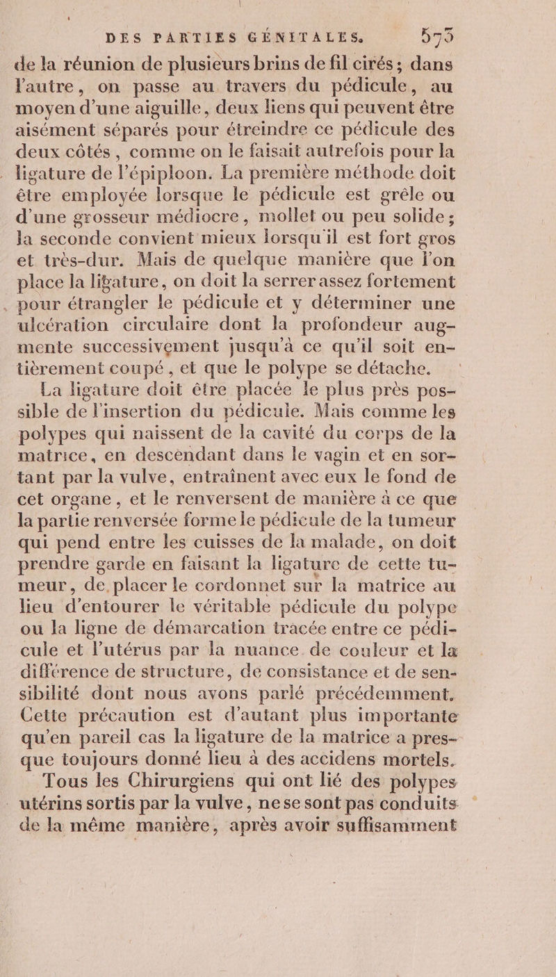 de la réunion de plusieurs brins de fil cirés; dans l'autre, on passe au travers du pédicule, au moyen d’une aiguille, deux liens qui peuvent être aisément séparés pour étreindre ce pédicule des deux côtés, comme on le faisait autrefois pour la ligature de l’épiploon. La première méthode doit être employée lorsque le pédicule est grêle ou d'une grosseur médiocre, mollet ou peu solide ; la seconde convient mieux lorsqu il est fort gros et très-dur. Mais de quelque manière que lon place la liature, on doit la serrer assez fortement , pour étrangler le pédicule et y déterminer une ulcération circulaire dont la profondeur aug- mente successivement jusqu'à ce qu'il soit en- tièrement coupé, et que le polype se détache. La ligature doit être placée le plus près pos- sible de l'insertion du pédicuie. Mais comme les polypes qui naissent de la cavité du corps de la matrice, en descendant dans le vagin et en sor- tant par la vulve, entraînent avec eux le fond de cet organe , et le renversent de manière à ce que la partie renversée forme le pédicule de la tumeur qui pend entre les cuisses de la malade, on doit prendre garde en faisant la ligature de cette tu- meur, de, placer le cordonnet sur la matrice au lieu d’entourer le véritable pédicule du polype ou la ligne de démarcation tracée entre ce pédi- cule et l'utérus par la nuance de couleur et la différence de structure, de consistance et de sen- sibilité dont nous avons parlé précédemment, Cette précaution est d'autant plus importante qu'en pareil cas la ligature de la matrice a pres- que toujours donné lieu à des accidens mortels. Tous les Chirurgiens qui ont lié des polypes . utérins sortis par la vulve, ne se sont pas conduits de la même maniere, après avoir suffisamment