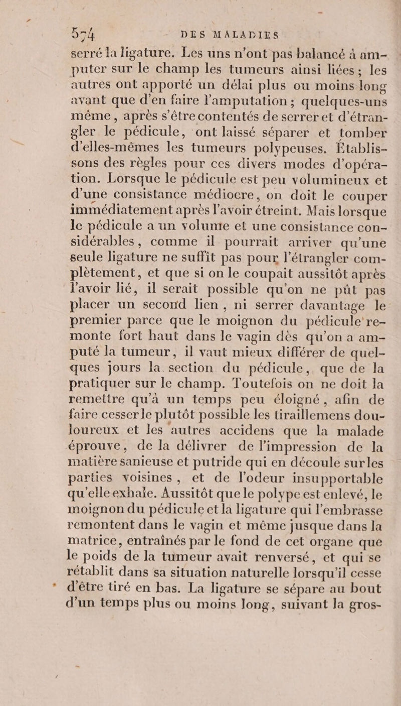 serré la ligature. Les uns n’ont pas balancé à am- puter sur le champ les tumeurs ainsi liées ; les autres ont apporté un délai plus ou moins long avant que d’en faire l'amputation ; quelques-uns même , après s être contentés de serrer et d’étran- gler le pédicule, ‘ont laissé séparer et tomber d'eiles-mêmes les tumeurs polypeuses. Etablis- sons des règles pour ces divers modes d’opéra- tion. Lorsque le pédicule est peu volumineux et d’une consistance médiocre, on doit le couper immédiatement après l'avoir étreint. Mais lorsque le pédicule a un volunte et une consistance con- sidérables, comme ïl pourrait arriver qu’une seule ligature ne suffit pas pour l’étrangler com- plètement, et que si on le coupait aussitôt après l'avoir lié, il serait possible qu'on ne püût pas placer un second lien , ni serrer davantage le premier parce que le moignon du pédicule're- monte fort haut dans le vagin dès qu’on a am- puté la tumeur, il vaut mieux différer de quel- ques jours la section du pédicule, que de la pratiquer sur le champ. Toutefois on ne doit la remettre qu'à un temps peu éloigné, afin de faire cesser le plutôt possible les tiraillemens dou- loureux et les autres accidens que la malade éprouve, de la délivrer de limpression de la matière sanieuse et putride qui en découle surles parties voisines, et de l'odeur insupportable qu'elle exhaïe. Aussitôt que le polype est enlevé, le moignon du pédicule et la ligature qui l’embrasse remontent dans le vagin et même jusque dans la matrice, entraînés par le fond de cet organe que le poids de la tumeur avait renversé, et qui se rétablit dans sa situation naturelle lorsqu'il cesse d'être tiré en bas. La ligature se sépare au bout d’un temps plus ou moins long, suivant la gros-